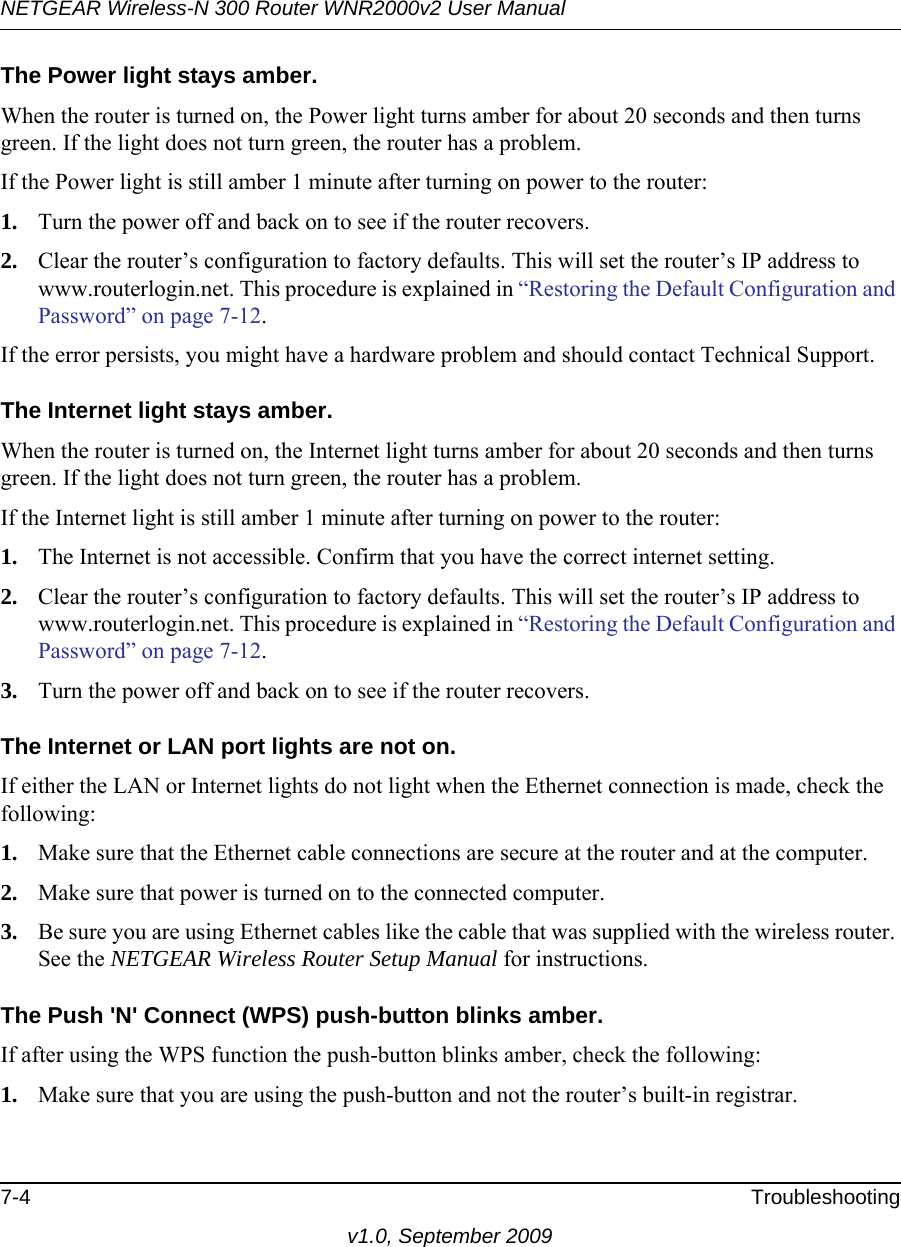 NETGEAR Wireless-N 300 Router WNR2000v2 User Manual 7-4 Troubleshootingv1.0, September 2009The Power light stays amber. When the router is turned on, the Power light turns amber for about 20 seconds and then turns green. If the light does not turn green, the router has a problem.If the Power light is still amber 1 minute after turning on power to the router:1. Turn the power off and back on to see if the router recovers.2. Clear the router’s configuration to factory defaults. This will set the router’s IP address to www.routerlogin.net. This procedure is explained in “Restoring the Default Configuration and Password” on page 7-12.If the error persists, you might have a hardware problem and should contact Technical Support.The Internet light stays amber. When the router is turned on, the Internet light turns amber for about 20 seconds and then turns green. If the light does not turn green, the router has a problem.If the Internet light is still amber 1 minute after turning on power to the router:1. The Internet is not accessible. Confirm that you have the correct internet setting. 2. Clear the router’s configuration to factory defaults. This will set the router’s IP address to www.routerlogin.net. This procedure is explained in “Restoring the Default Configuration and Password” on page 7-12.3. Turn the power off and back on to see if the router recovers.The Internet or LAN port lights are not on. If either the LAN or Internet lights do not light when the Ethernet connection is made, check the following:1. Make sure that the Ethernet cable connections are secure at the router and at the computer.2. Make sure that power is turned on to the connected computer.3. Be sure you are using Ethernet cables like the cable that was supplied with the wireless router. See the NETGEAR Wireless Router Setup Manual for instructions.The Push &apos;N&apos; Connect (WPS) push-button blinks amber. If after using the WPS function the push-button blinks amber, check the following:1. Make sure that you are using the push-button and not the router’s built-in registrar.