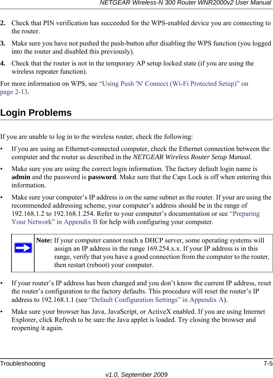 NETGEAR Wireless-N 300 Router WNR2000v2 User Manual Troubleshooting 7-5v1.0, September 20092. Check that PIN verification has succeeded for the WPS-enabled device you are connecting to the router.3. Make sure you have not pushed the push-button after disabling the WPS function (you logged into the router and disabled this previously).4. Check that the router is not in the temporary AP setup locked state (if you are using the wireless repeater function).For more information on WPS, see “Using Push &apos;N&apos; Connect (Wi-Fi Protected Setup)” on page 2-13.Login ProblemsIf you are unable to log in to the wireless router, check the following:• If you are using an Ethernet-connected computer, check the Ethernet connection between the computer and the router as described in the NETGEAR Wireless Router Setup Manual.• Make sure you are using the correct login information. The factory default login name is admin and the password is password. Make sure that the Caps Lock is off when entering this information.• Make sure your computer’s IP address is on the same subnet as the router. If your are using the recommended addressing scheme, your computer’s address should be in the range of 192.168.1.2 to 192.168.1.254. Refer to your computer’s documentation or see “Preparing Your Network” in Appendix B for help with configuring your computer.• If your router’s IP address has been changed and you don’t know the current IP address, reset the router’s configuration to the factory defaults. This procedure will reset the router’s IP address to 192.168.1.1 (see “Default Configuration Settings” in Appendix A).• Make sure your browser has Java, JavaScript, or ActiveX enabled. If you are using Internet Explorer, click Refresh to be sure the Java applet is loaded. Try closing the browser and reopening it again.Note: If your computer cannot reach a DHCP server, some operating systems will assign an IP address in the range 169.254.x.x. If your IP address is in this range, verify that you have a good connection from the computer to the router, then restart (reboot) your computer.