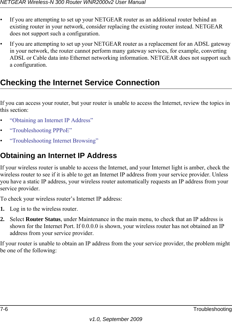 NETGEAR Wireless-N 300 Router WNR2000v2 User Manual 7-6 Troubleshootingv1.0, September 2009• If you are attempting to set up your NETGEAR router as an additional router behind an existing router in your network, consider replacing the existing router instead. NETGEAR does not support such a configuration.• If you are attempting to set up your NETGEAR router as a replacement for an ADSL gateway in your network, the router cannot perform many gateway services, for example, converting ADSL or Cable data into Ethernet networking information. NETGEAR does not support such a configuration. Checking the Internet Service ConnectionIf you can access your router, but your router is unable to access the Internet, review the topics in this section: •“Obtaining an Internet IP Address”•“Troubleshooting PPPoE”•“Troubleshooting Internet Browsing”Obtaining an Internet IP AddressIf your wireless router is unable to access the Internet, and your Internet light is amber, check the wireless router to see if it is able to get an Internet IP address from your service provider. Unless you have a static IP address, your wireless router automatically requests an IP address from your service provider. To check your wireless router’s Internet IP address: 1. Log in to the wireless router.2. Select Router Status, under Maintenance in the main menu, to check that an IP address is shown for the Internet Port. If 0.0.0.0 is shown, your wireless router has not obtained an IP address from your service provider.If your router is unable to obtain an IP address from the your service provider, the problem might be one of the following: