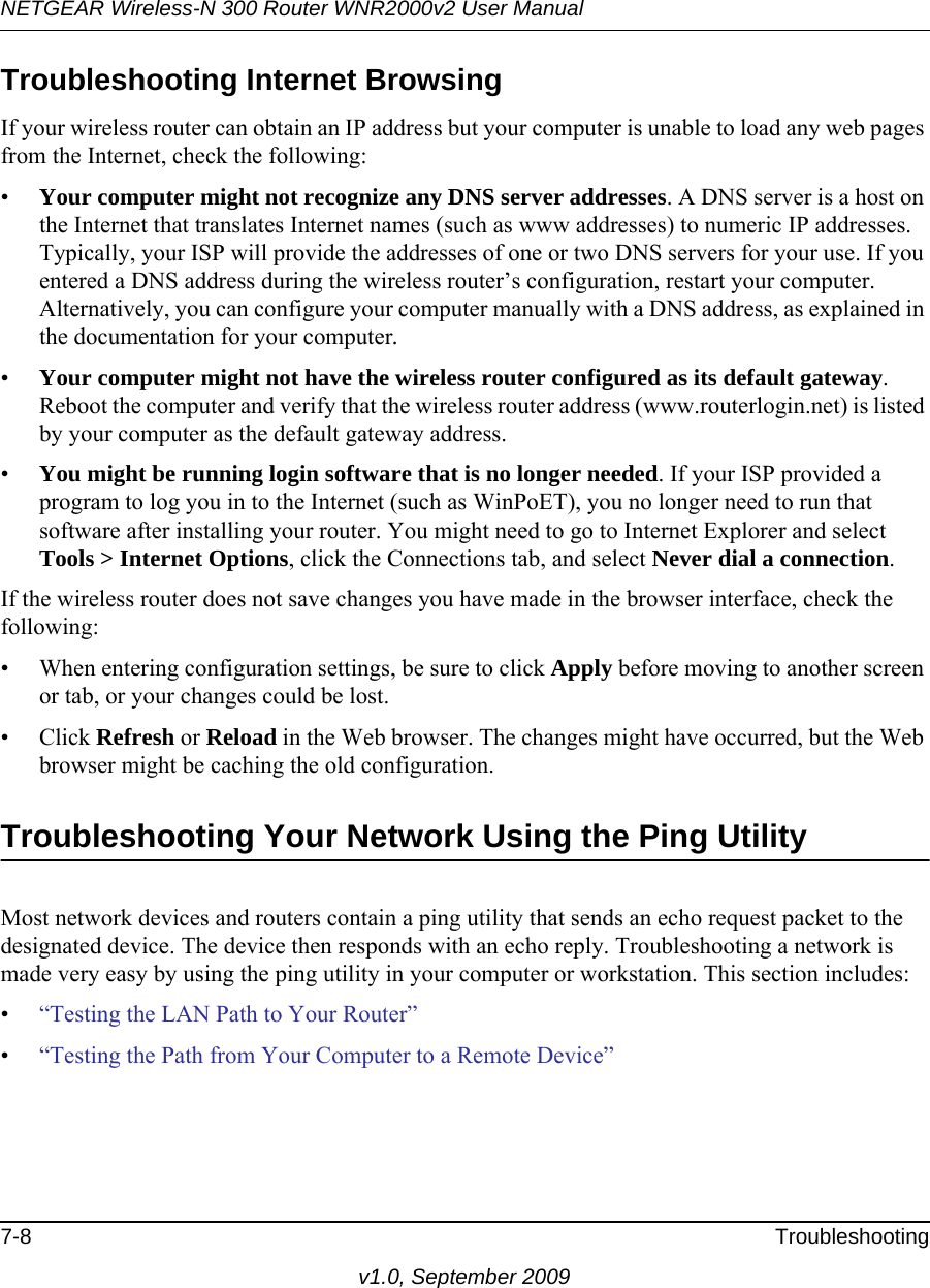 NETGEAR Wireless-N 300 Router WNR2000v2 User Manual 7-8 Troubleshootingv1.0, September 2009Troubleshooting Internet BrowsingIf your wireless router can obtain an IP address but your computer is unable to load any web pages from the Internet, check the following:•Your computer might not recognize any DNS server addresses. A DNS server is a host on the Internet that translates Internet names (such as www addresses) to numeric IP addresses. Typically, your ISP will provide the addresses of one or two DNS servers for your use. If you entered a DNS address during the wireless router’s configuration, restart your computer. Alternatively, you can configure your computer manually with a DNS address, as explained in the documentation for your computer.•Your computer might not have the wireless router configured as its default gateway. Reboot the computer and verify that the wireless router address (www.routerlogin.net) is listed by your computer as the default gateway address.•You might be running login software that is no longer needed. If your ISP provided a program to log you in to the Internet (such as WinPoET), you no longer need to run that software after installing your router. You might need to go to Internet Explorer and select Tools &gt; Internet Options, click the Connections tab, and select Never dial a connection.If the wireless router does not save changes you have made in the browser interface, check the following:• When entering configuration settings, be sure to click Apply before moving to another screen or tab, or your changes could be lost. • Click Refresh or Reload in the Web browser. The changes might have occurred, but the Web browser might be caching the old configuration.Troubleshooting Your Network Using the Ping UtilityMost network devices and routers contain a ping utility that sends an echo request packet to the designated device. The device then responds with an echo reply. Troubleshooting a network is made very easy by using the ping utility in your computer or workstation. This section includes:•“Testing the LAN Path to Your Router”•“Testing the Path from Your Computer to a Remote Device”