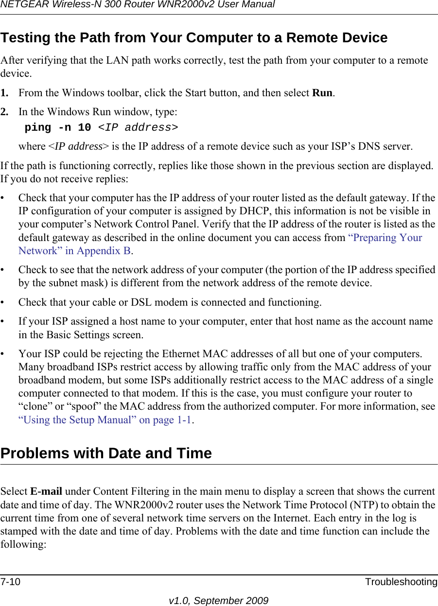 NETGEAR Wireless-N 300 Router WNR2000v2 User Manual 7-10 Troubleshootingv1.0, September 2009Testing the Path from Your Computer to a Remote DeviceAfter verifying that the LAN path works correctly, test the path from your computer to a remote device. 1. From the Windows toolbar, click the Start button, and then select Run.2. In the Windows Run window, type:    ping -n 10 &lt;IP address&gt;where &lt;IP address&gt; is the IP address of a remote device such as your ISP’s DNS server.If the path is functioning correctly, replies like those shown in the previous section are displayed. If you do not receive replies:• Check that your computer has the IP address of your router listed as the default gateway. If the IP configuration of your computer is assigned by DHCP, this information is not be visible in your computer’s Network Control Panel. Verify that the IP address of the router is listed as the default gateway as described in the online document you can access from “Preparing Your Network” in Appendix B.• Check to see that the network address of your computer (the portion of the IP address specified by the subnet mask) is different from the network address of the remote device.• Check that your cable or DSL modem is connected and functioning.• If your ISP assigned a host name to your computer, enter that host name as the account name in the Basic Settings screen.• Your ISP could be rejecting the Ethernet MAC addresses of all but one of your computers. Many broadband ISPs restrict access by allowing traffic only from the MAC address of your broadband modem, but some ISPs additionally restrict access to the MAC address of a single computer connected to that modem. If this is the case, you must configure your router to “clone” or “spoof” the MAC address from the authorized computer. For more information, see “Using the Setup Manual” on page 1-1.Problems with Date and TimeSelect E-mail under Content Filtering in the main menu to display a screen that shows the current date and time of day. The WNR2000v2 router uses the Network Time Protocol (NTP) to obtain the current time from one of several network time servers on the Internet. Each entry in the log is stamped with the date and time of day. Problems with the date and time function can include the following: