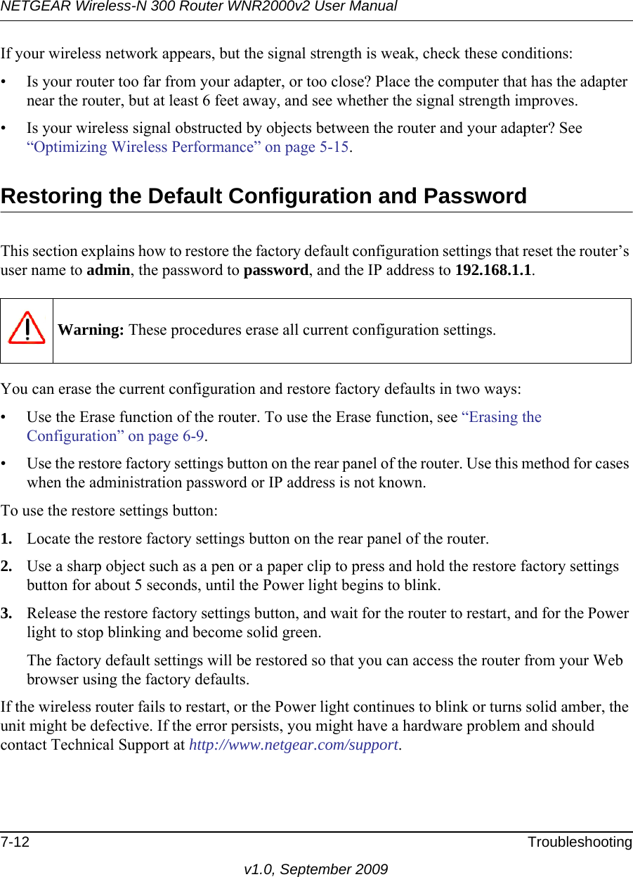 NETGEAR Wireless-N 300 Router WNR2000v2 User Manual 7-12 Troubleshootingv1.0, September 2009If your wireless network appears, but the signal strength is weak, check these conditions:• Is your router too far from your adapter, or too close? Place the computer that has the adapter near the router, but at least 6 feet away, and see whether the signal strength improves.• Is your wireless signal obstructed by objects between the router and your adapter? See “Optimizing Wireless Performance” on page 5-15.Restoring the Default Configuration and PasswordThis section explains how to restore the factory default configuration settings that reset the router’s user name to admin, the password to password, and the IP address to 192.168.1.1.You can erase the current configuration and restore factory defaults in two ways:• Use the Erase function of the router. To use the Erase function, see “Erasing the Configuration” on page 6-9.• Use the restore factory settings button on the rear panel of the router. Use this method for cases when the administration password or IP address is not known.To use the restore settings button:1. Locate the restore factory settings button on the rear panel of the router.2. Use a sharp object such as a pen or a paper clip to press and hold the restore factory settings button for about 5 seconds, until the Power light begins to blink.3. Release the restore factory settings button, and wait for the router to restart, and for the Power light to stop blinking and become solid green.The factory default settings will be restored so that you can access the router from your Web browser using the factory defaults.If the wireless router fails to restart, or the Power light continues to blink or turns solid amber, the unit might be defective. If the error persists, you might have a hardware problem and should contact Technical Support at http://www.netgear.com/support.Warning: These procedures erase all current configuration settings.