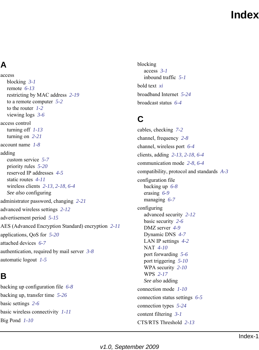 Index-1v1.0, September 2009IndexAaccessblocking  3-1remote  6-13restricting by MAC address  2-19to a remote computer  5-2to the router  1-2viewing logs  3-6access controlturning off  1-13turning on  2-21account name  1-8addingcustom service  5-7priority rules  5-20reserved IP addresses  4-5static routes  4-11wireless clients  2-13, 2-18, 6-4See also configuringadministrator password, changing  2-21advanced wireless settings  2-12advertisement period  5-15AES (Advanced Encryption Standard) encryption  2-11applications, QoS for  5-20attached devices  6-7authentication, required by mail server  3-8automatic logout  1-5Bbacking up configuration file  6-8backing up, transfer time  5-26basic settings  2-6basic wireless connectivity  1-11Big Pond  1-10blockingaccess  3-1inbound traffic  5-1bold text  xibroadband Internet  5-24broadcast status  6-4Ccables, checking  7-2channel, frequency  2-8channel, wireless port  6-4clients, adding  2-13, 2-18, 6-4communication mode  2-8, 6-4compatibility, protocol and standards  A-3configuration filebacking up  6-8erasing  6-9managing  6-7configuringadvanced security  2-12basic security  2-6DMZ server  4-9Dynamic DNS  4-7LAN IP settings  4-2NAT  4-10port forwarding  5-6port triggering  5-10WPA security  2-10WPS  2-17See also addingconnection mode  1-10connection status settings  6-5connection types  5-24content filtering  3-1CTS/RTS Threshold  2-13