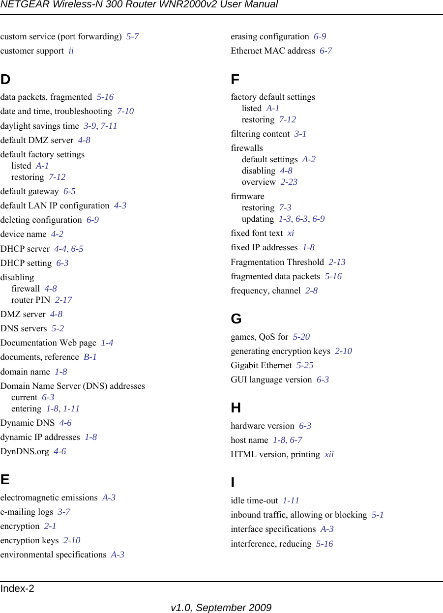 NETGEAR Wireless-N 300 Router WNR2000v2 User Manual Index-2v1.0, September 2009custom service (port forwarding)  5-7customer support  iiDdata packets, fragmented  5-16date and time, troubleshooting  7-10daylight savings time  3-9, 7-11default DMZ server  4-8default factory settingslisted  A-1restoring  7-12default gateway  6-5default LAN IP configuration  4-3deleting configuration  6-9device name  4-2DHCP server  4-4, 6-5DHCP setting  6-3disablingfirewall  4-8router PIN  2-17DMZ server  4-8DNS servers  5-2Documentation Web page  1-4documents, reference  B-1domain name  1-8Domain Name Server (DNS) addressescurrent  6-3entering  1-8, 1-11Dynamic DNS  4-6dynamic IP addresses  1-8DynDNS.org  4-6Eelectromagnetic emissions  A-3e-mailing logs  3-7encryption  2-1encryption keys  2-10environmental specifications  A-3erasing configuration  6-9Ethernet MAC address  6-7Ffactory default settingslisted  A-1restoring  7-12filtering content  3-1firewallsdefault settings  A-2disabling  4-8overview  2-23firmwarerestoring  7-3updating  1-3, 6-3, 6-9fixed font text  xifixed IP addresses  1-8Fragmentation Threshold  2-13fragmented data packets  5-16frequency, channel  2-8Ggames, QoS for  5-20generating encryption keys  2-10Gigabit Ethernet  5-25GUI language version  6-3Hhardware version  6-3host name  1-8, 6-7HTML version, printing  xiiIidle time-out  1-11inbound traffic, allowing or blocking  5-1interface specifications  A-3interference, reducing  5-16