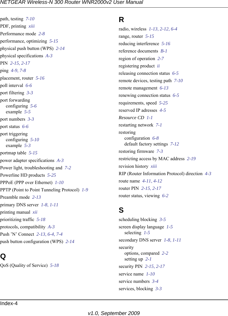 NETGEAR Wireless-N 300 Router WNR2000v2 User Manual Index-4v1.0, September 2009path, testing  7-10PDF, printing  xiiiPerformance mode  2-8performance, optimizing  5-15physical push button (WPS)  2-14physical specifications  A-3PIN  2-15, 2-17ping  4-9, 7-8placement, router  5-16poll interval  6-6port filtering  3-3port forwardingconfiguring  5-6example  5-5port numbers  3-3port status  6-6port triggeringconfiguring  5-10example  5-3portmap table  5-15power adapter specifications  A-3Power light, troubleshooting and  7-2Powerline HD products  5-25PPPoE (PPP over Ethernet)  1-10PPTP (Point to Point Tunneling Protocol)  1-9Preamble mode  2-13primary DNS server  1-8, 1-11printing manual  xiiprioritizing traffic  5-18protocols, compatibility  A-3Push ’N’ Connect  2-13, 6-4, 7-4push button configuration (WPS)  2-14QQoS (Quality of Service)  5-18Rradio, wireless  1-13, 2-12, 6-4range, router  5-15reducing interference  5-16reference documents  B-1region of operation  2-7registering product  iireleasing connection status  6-5remote devices, testing path  7-10remote management  6-13renewing connection status  6-5requirements, speed  5-25reserved IP adresses  4-5Resource CD  1-1restarting network  7-1restoringconfiguration  6-8default factory settings  7-12restoring firmware  7-3restricting access by MAC address  2-19revision history  xiiiRIP (Router Information Protocol) direction  4-3route name  4-11, 4-12router PIN  2-15, 2-17router status, viewing  6-2Sscheduling blocking  3-5screen display language  1-5selecting  1-5secondary DNS server  1-8, 1-11securityoptions, compared  2-2setting up  2-1security PIN  2-15, 2-17service name  1-10service numbers  3-4services, blocking  3-3
