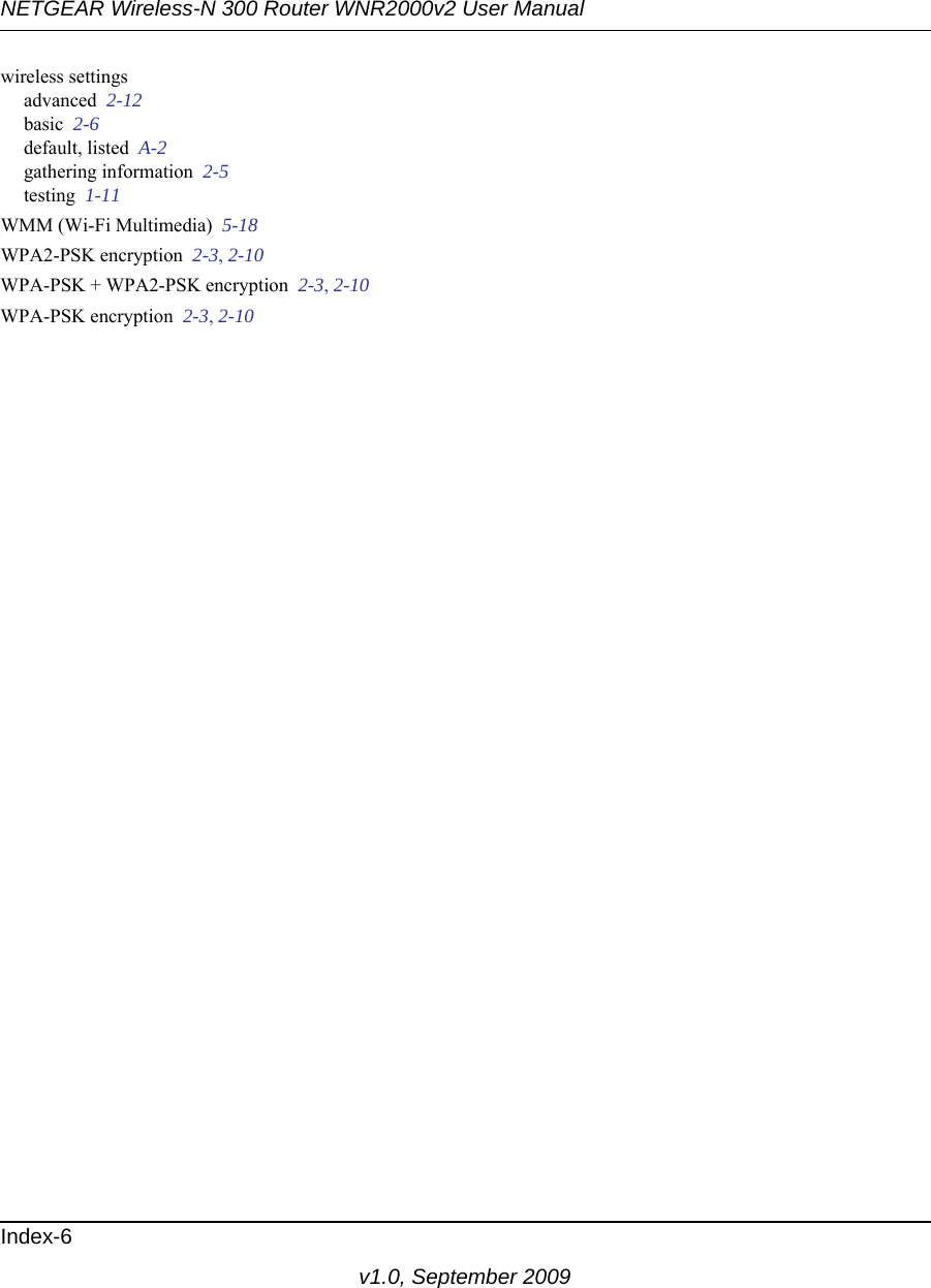 NETGEAR Wireless-N 300 Router WNR2000v2 User Manual Index-6v1.0, September 2009wireless settingsadvanced  2-12basic  2-6default, listed  A-2gathering information  2-5testing  1-11WMM (Wi-Fi Multimedia)  5-18WPA2-PSK encryption  2-3, 2-10WPA-PSK + WPA2-PSK encryption  2-3, 2-10WPA-PSK encryption  2-3, 2-10