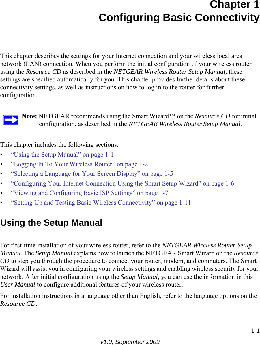 1-1v1.0, September 2009Chapter 1Configuring Basic ConnectivityThis chapter describes the settings for your Internet connection and your wireless local area network (LAN) connection. When you perform the initial configuration of your wireless router using the Resource CD as described in the NETGEAR Wireless Router Setup Manual, these settings are specified automatically for you. This chapter provides further details about these connectivity settings, as well as instructions on how to log in to the router for further configuration.This chapter includes the following sections:•“Using the Setup Manual” on page 1-1•“Logging In To Your Wireless Router” on page 1-2•“Selecting a Language for Your Screen Display” on page 1-5 •“Configuring Your Internet Connection Using the Smart Setup Wizard” on page 1-6•“Viewing and Configuring Basic ISP Settings” on page 1-7•“Setting Up and Testing Basic Wireless Connectivity” on page 1-11Using the Setup ManualFor first-time installation of your wireless router, refer to the NETGEAR Wireless Router Setup Manual. The Setup Manual explains how to launch the NETGEAR Smart Wizard on the Resource CD to step you through the procedure to connect your router, modem, and computers. The Smart Wizard will assist you in configuring your wireless settings and enabling wireless security for your network. After initial configuration using the Setup Manual, you can use the information in this User Manual to configure additional features of your wireless router.For installation instructions in a language other than English, refer to the language options on the Resource CD.Note: NETGEAR recommends using the Smart Wizard™ on the Resource CD for initial configuration, as described in the NETGEAR Wireless Router Setup Manual.