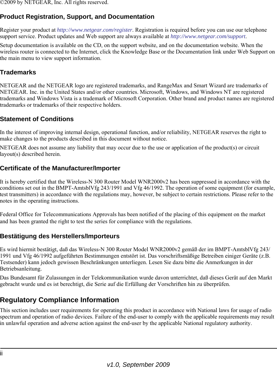 iiv1.0, September 2009©2009 by NETGEAR, Inc. All rights reserved.Product Registration, Support, and DocumentationRegister your product at http://www.netgear.com/register. Registration is required before you can use our telephone support service. Product updates and Web support are always available at http://www.netgear.com/support.Setup documentation is available on the CD, on the support website, and on the documentation website. When the wireless router is connected to the Internet, click the Knowledge Base or the Documentation link under Web Support on the main menu to view support information.TrademarksNETGEAR and the NETGEAR logo are registered trademarks, and RangeMax and Smart Wizard are trademarks of NETGEAR. Inc. in the United States and/or other countries. Microsoft, Windows, and Windows NT are registered trademarks and Windows Vista is a trademark of Microsoft Corporation. Other brand and product names are registered trademarks or trademarks of their respective holders.Statement of ConditionsIn the interest of improving internal design, operational function, and/or reliability, NETGEAR reserves the right to make changes to the products described in this document without notice.NETGEAR does not assume any liability that may occur due to the use or application of the product(s) or circuit layout(s) described herein.Certificate of the Manufacturer/ImporterIt is hereby certified that the Wireless-N 300 Router Model WNR2000v2 has been suppressed in accordance with the conditions set out in the BMPT-AmtsblVfg 243/1991 and Vfg 46/1992. The operation of some equipment (for example, test transmitters) in accordance with the regulations may, however, be subject to certain restrictions. Please refer to the notes in the operating instructions. Federal Office for Telecommunications Approvals has been notified of the placing of this equipment on the market and has been granted the right to test the series for compliance with the regulations. Bestätigung des Herstellers/ImporteursEs wird hiermit bestätigt, daß das Wireless-N 300 Router Model WNR2000v2 gemäß der im BMPT-AmtsblVfg 243/1991 und Vfg 46/1992 aufgeführten Bestimmungen entstört ist. Das vorschriftsmäßige Betreiben einiger Geräte (z.B. Testsender) kann jedoch gewissen Beschränkungen unterliegen. Lesen Sie dazu bitte die Anmerkungen in der Betriebsanleitung.Das Bundesamt für Zulassungen in der Telekommunikation wurde davon unterrichtet, daß dieses Gerät auf den Markt gebracht wurde und es ist berechtigt, die Serie auf die Erfüllung der Vorschriften hin zu überprüfen.Regulatory Compliance InformationThis section includes user requirements for operating this product in accordance with National laws for usage of radio spectrum and operation of radio devices. Failure of the end-user to comply with the applicable requirements may result in unlawful operation and adverse action against the end-user by the applicable National regulatory authority.