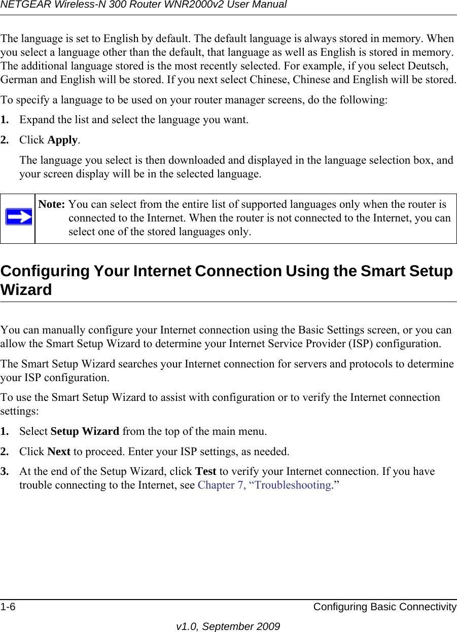 NETGEAR Wireless-N 300 Router WNR2000v2 User Manual 1-6 Configuring Basic Connectivityv1.0, September 2009The language is set to English by default. The default language is always stored in memory. When you select a language other than the default, that language as well as English is stored in memory. The additional language stored is the most recently selected. For example, if you select Deutsch, German and English will be stored. If you next select Chinese, Chinese and English will be stored.To specify a language to be used on your router manager screens, do the following:1. Expand the list and select the language you want.2. Click Apply.The language you select is then downloaded and displayed in the language selection box, and your screen display will be in the selected language.Configuring Your Internet Connection Using the Smart Setup WizardYou can manually configure your Internet connection using the Basic Settings screen, or you can allow the Smart Setup Wizard to determine your Internet Service Provider (ISP) configuration.The Smart Setup Wizard searches your Internet connection for servers and protocols to determine your ISP configuration.To use the Smart Setup Wizard to assist with configuration or to verify the Internet connection settings:1. Select Setup Wizard from the top of the main menu. 2. Click Next to proceed. Enter your ISP settings, as needed.3. At the end of the Setup Wizard, click Test to verify your Internet connection. If you have trouble connecting to the Internet, see Chapter 7, “Troubleshooting.”Note: You can select from the entire list of supported languages only when the router is connected to the Internet. When the router is not connected to the Internet, you can select one of the stored languages only.