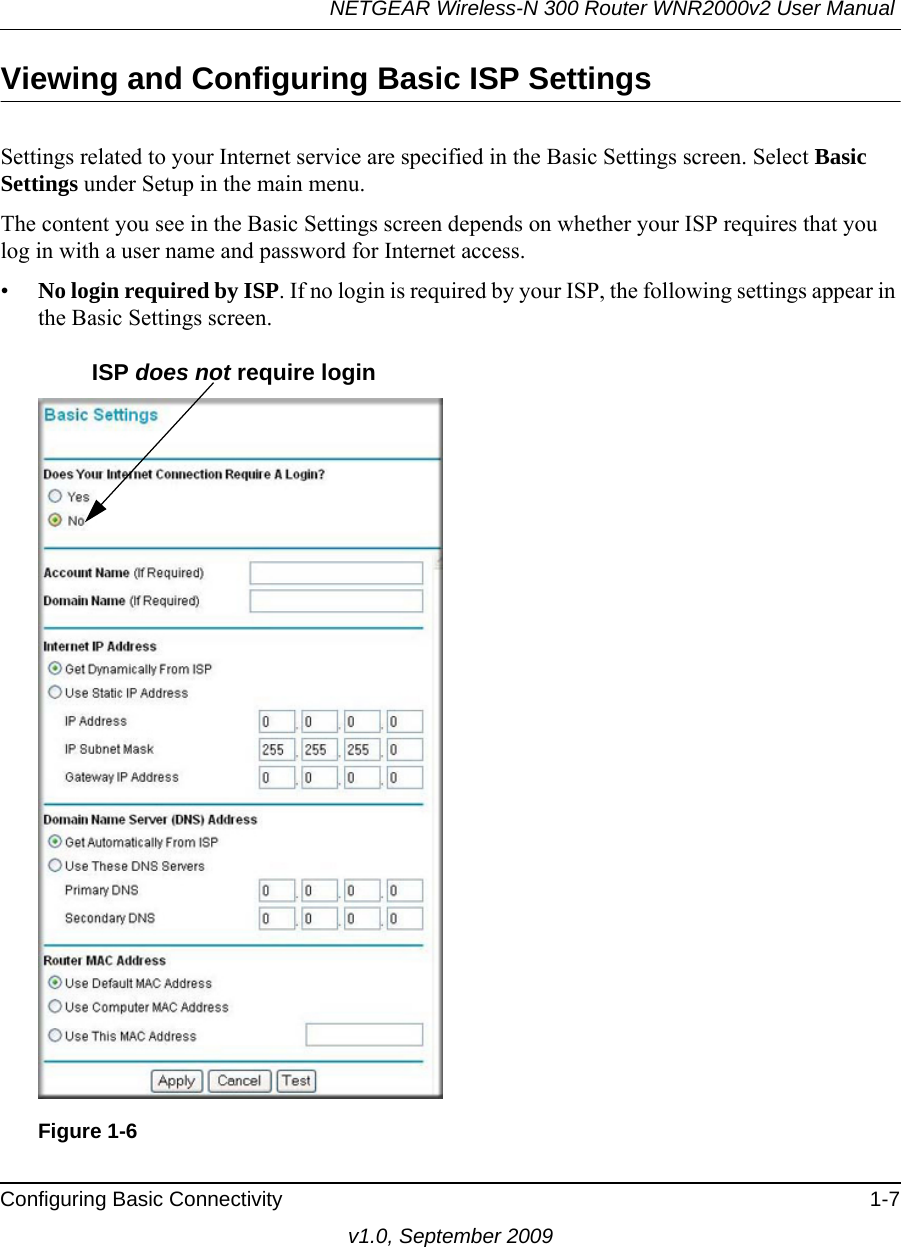 NETGEAR Wireless-N 300 Router WNR2000v2 User Manual Configuring Basic Connectivity 1-7v1.0, September 2009Viewing and Configuring Basic ISP SettingsSettings related to your Internet service are specified in the Basic Settings screen. Select Basic Settings under Setup in the main menu.The content you see in the Basic Settings screen depends on whether your ISP requires that you log in with a user name and password for Internet access.•No login required by ISP. If no login is required by your ISP, the following settings appear in the Basic Settings screen.Figure 1-6ISP does not require login