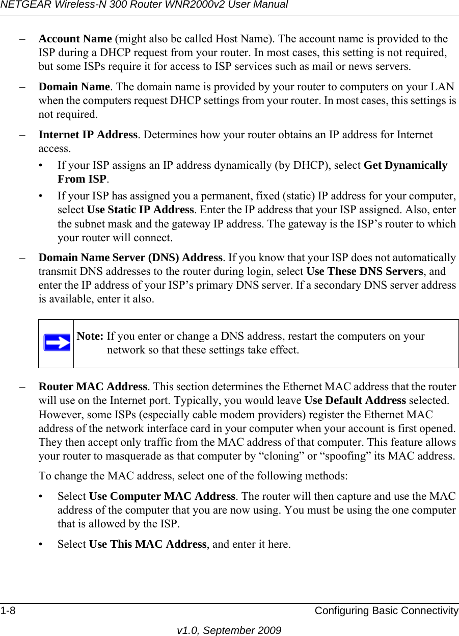 NETGEAR Wireless-N 300 Router WNR2000v2 User Manual 1-8 Configuring Basic Connectivityv1.0, September 2009–Account Name (might also be called Host Name). The account name is provided to the ISP during a DHCP request from your router. In most cases, this setting is not required, but some ISPs require it for access to ISP services such as mail or news servers.–Domain Name. The domain name is provided by your router to computers on your LAN when the computers request DHCP settings from your router. In most cases, this settings is not required.–Internet IP Address. Determines how your router obtains an IP address for Internet access.• If your ISP assigns an IP address dynamically (by DHCP), select Get Dynamically From ISP.• If your ISP has assigned you a permanent, fixed (static) IP address for your computer, select Use Static IP Address. Enter the IP address that your ISP assigned. Also, enter the subnet mask and the gateway IP address. The gateway is the ISP’s router to which your router will connect.–Domain Name Server (DNS) Address. If you know that your ISP does not automatically transmit DNS addresses to the router during login, select Use These DNS Servers, and enter the IP address of your ISP’s primary DNS server. If a secondary DNS server address is available, enter it also.–Router MAC Address. This section determines the Ethernet MAC address that the router will use on the Internet port. Typically, you would leave Use Default Address selected. However, some ISPs (especially cable modem providers) register the Ethernet MAC address of the network interface card in your computer when your account is first opened. They then accept only traffic from the MAC address of that computer. This feature allows your router to masquerade as that computer by “cloning” or “spoofing” its MAC address. To change the MAC address, select one of the following methods:• Select Use Computer MAC Address. The router will then capture and use the MAC address of the computer that you are now using. You must be using the one computer that is allowed by the ISP.• Select Use This MAC Address, and enter it here.Note: If you enter or change a DNS address, restart the computers on your network so that these settings take effect.