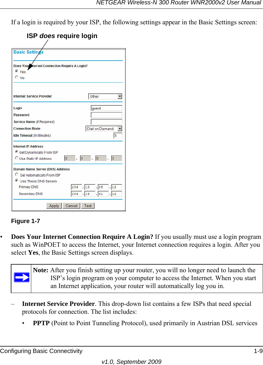 NETGEAR Wireless-N 300 Router WNR2000v2 User Manual Configuring Basic Connectivity 1-9v1.0, September 2009If a login is required by your ISP, the following settings appear in the Basic Settings screen: •Does Your Internet Connection Require A Login? If you usually must use a login program such as WinPOET to access the Internet, your Internet connection requires a login. After you select Yes, the Basic Settings screen displays.–Internet Service Provider. This drop-down list contains a few ISPs that need special protocols for connection. The list includes:•PPTP (Point to Point Tunneling Protocol), used primarily in Austrian DSL servicesFigure 1-7Note: After you finish setting up your router, you will no longer need to launch the ISP’s login program on your computer to access the Internet. When you start an Internet application, your router will automatically log you in.ISP does require login