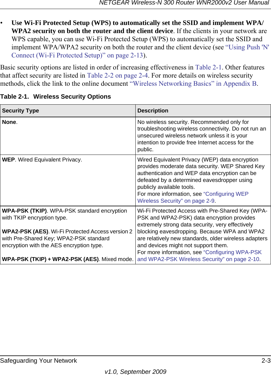 NETGEAR Wireless-N 300 Router WNR2000v2 User Manual Safeguarding Your Network 2-3v1.0, September 2009•Use Wi-Fi Protected Setup (WPS) to automatically set the SSID and implement WPA/WPA2 security on both the router and the client device. If the clients in your network are WPS capable, you can use Wi-Fi Protected Setup (WPS) to automatically set the SSID and implement WPA/WPA2 security on both the router and the client device (see “Using Push &apos;N&apos; Connect (Wi-Fi Protected Setup)” on page 2-13).Basic security options are listed in order of increasing effectiveness in Table 2-1. Other features that affect security are listed in Table 2-2 on page 2-4. For more details on wireless security methods, click the link to the online document “Wireless Networking Basics” in Appendix B.Table 2-1.  Wireless Security OptionsSecurity Type  DescriptionNone. No wireless security. Recommended only for troubleshooting wireless connectivity. Do not run an unsecured wireless network unless it is your intention to provide free Internet access for the public.WEP. Wired Equivalent Privacy.  Wired Equivalent Privacy (WEP) data encryption provides moderate data security. WEP Shared Key authentication and WEP data encryption can be defeated by a determined eavesdropper using publicly available tools.For more information, see “Configuring WEP Wireless Security” on page 2-9.WPA-PSK (TKIP). WPA-PSK standard encryption with TKIP encryption type.WPA2-PSK (AES). Wi-Fi Protected Access version 2 with Pre-Shared Key; WPA2-PSK standard encryption with the AES encryption type.WPA-PSK (TKIP) + WPA2-PSK (AES). Mixed mode.Wi-Fi Protected Access with Pre-Shared Key (WPA-PSK and WPA2-PSK) data encryption provides extremely strong data security, very effectively blocking eavesdropping. Because WPA and WPA2 are relatively new standards, older wireless adapters and devices might not support them.For more information, see “Configuring WPA-PSK and WPA2-PSK Wireless Security” on page 2-10.