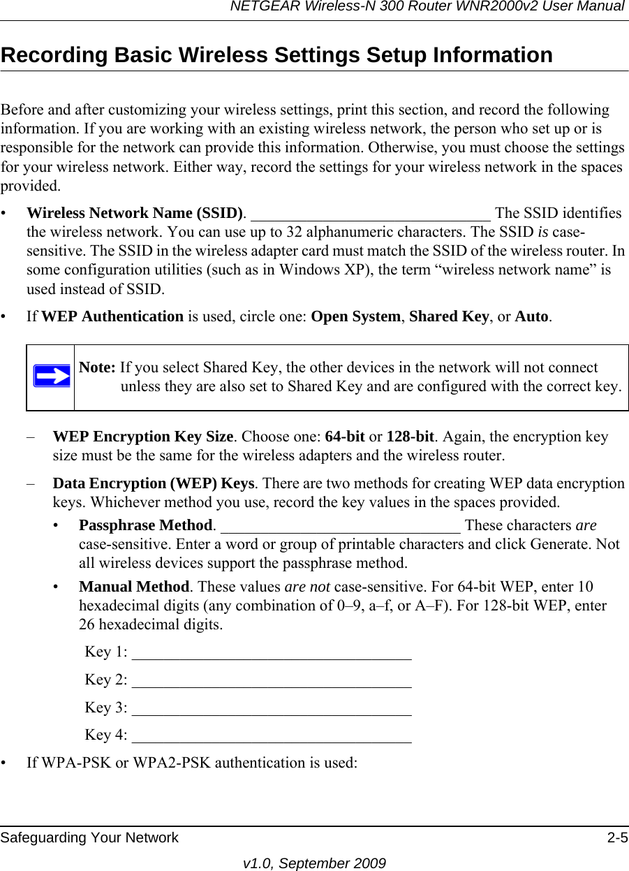 NETGEAR Wireless-N 300 Router WNR2000v2 User Manual Safeguarding Your Network 2-5v1.0, September 2009Recording Basic Wireless Settings Setup InformationBefore and after customizing your wireless settings, print this section, and record the following information. If you are working with an existing wireless network, the person who set up or is responsible for the network can provide this information. Otherwise, you must choose the settings for your wireless network. Either way, record the settings for your wireless network in the spaces provided.•Wireless Network Name (SSID). ______________________________ The SSID identifies the wireless network. You can use up to 32 alphanumeric characters. The SSID is case-sensitive. The SSID in the wireless adapter card must match the SSID of the wireless router. In some configuration utilities (such as in Windows XP), the term “wireless network name” is used instead of SSID. •If WEP Authentication is used, circle one: Open System, Shared Key, or Auto. –WEP Encryption Key Size. Choose one: 64-bit or 128-bit. Again, the encryption key size must be the same for the wireless adapters and the wireless router.–Data Encryption (WEP) Keys. There are two methods for creating WEP data encryption keys. Whichever method you use, record the key values in the spaces provided.•Passphrase Method. ______________________________ These characters are case-sensitive. Enter a word or group of printable characters and click Generate. Not all wireless devices support the passphrase method.•Manual Method. These values are not case-sensitive. For 64-bit WEP, enter 10 hexadecimal digits (any combination of 0–9, a–f, or A–F). For 128-bit WEP, enter 26 hexadecimal digits.        Key 1: ___________________________________         Key 2: ___________________________________         Key 3: ___________________________________         Key 4: ___________________________________ • If WPA-PSK or WPA2-PSK authentication is used:Note: If you select Shared Key, the other devices in the network will not connect unless they are also set to Shared Key and are configured with the correct key.