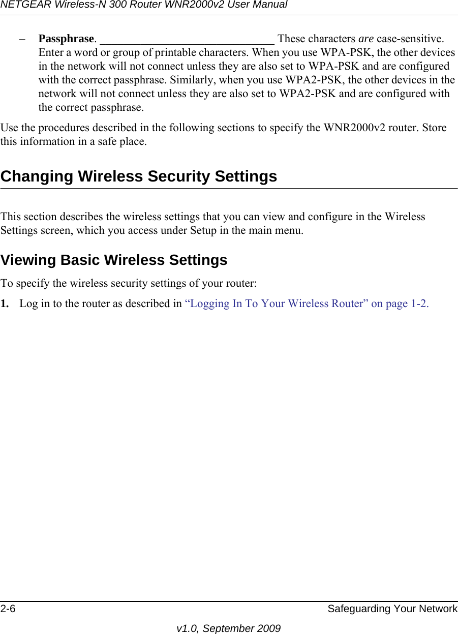 NETGEAR Wireless-N 300 Router WNR2000v2 User Manual 2-6 Safeguarding Your Networkv1.0, September 2009–Passphrase. ______________________________ These characters are case-sensitive. Enter a word or group of printable characters. When you use WPA-PSK, the other devices in the network will not connect unless they are also set to WPA-PSK and are configured with the correct passphrase. Similarly, when you use WPA2-PSK, the other devices in the network will not connect unless they are also set to WPA2-PSK and are configured with the correct passphrase. Use the procedures described in the following sections to specify the WNR2000v2 router. Store this information in a safe place.Changing Wireless Security SettingsThis section describes the wireless settings that you can view and configure in the Wireless Settings screen, which you access under Setup in the main menu.Viewing Basic Wireless SettingsTo specify the wireless security settings of your router:1. Log in to the router as described in “Logging In To Your Wireless Router” on page 1-2.