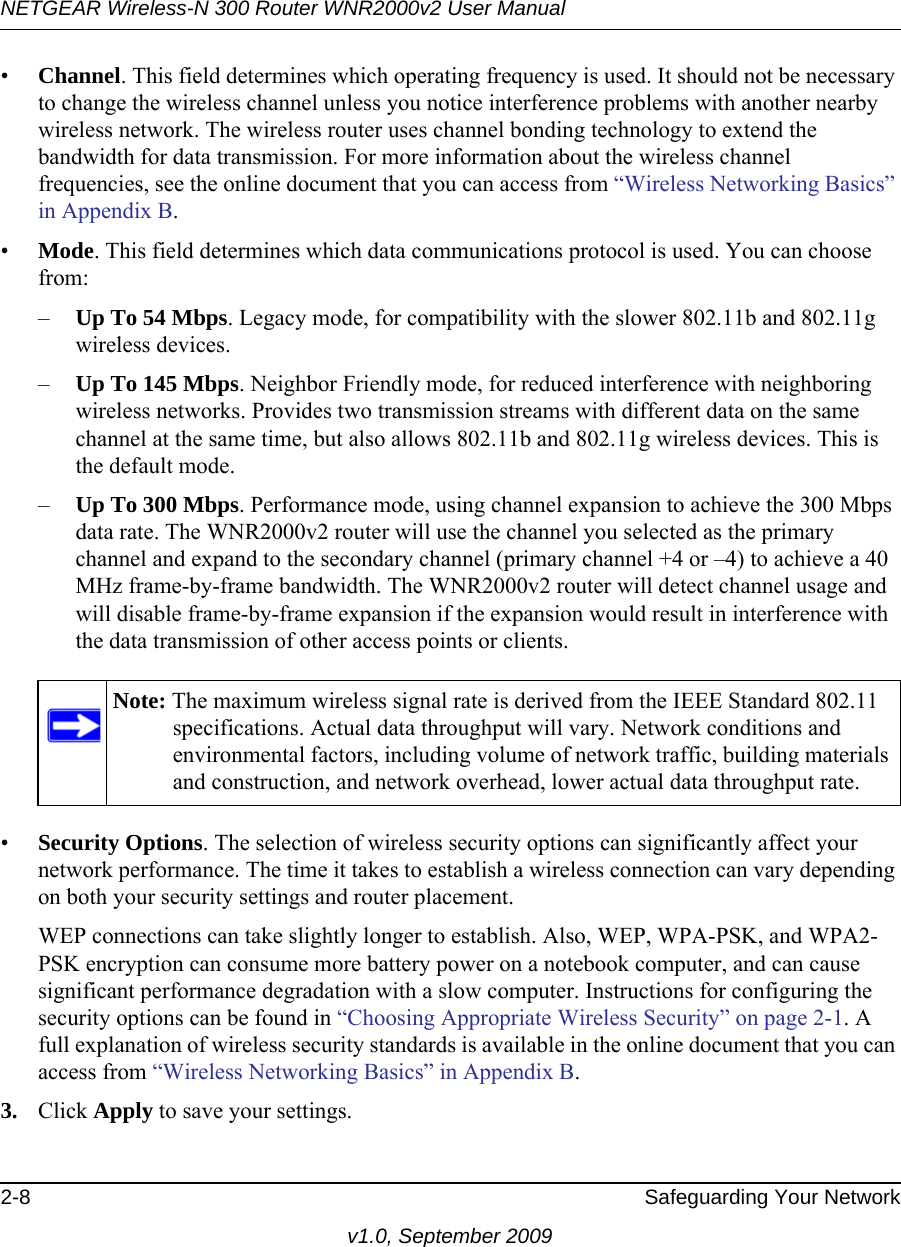 NETGEAR Wireless-N 300 Router WNR2000v2 User Manual 2-8 Safeguarding Your Networkv1.0, September 2009•Channel. This field determines which operating frequency is used. It should not be necessary to change the wireless channel unless you notice interference problems with another nearby wireless network. The wireless router uses channel bonding technology to extend the bandwidth for data transmission. For more information about the wireless channel frequencies, see the online document that you can access from “Wireless Networking Basics” in Appendix B.•Mode. This field determines which data communications protocol is used. You can choose from:–Up To 54 Mbps. Legacy mode, for compatibility with the slower 802.11b and 802.11g wireless devices.–Up To 145 Mbps. Neighbor Friendly mode, for reduced interference with neighboring wireless networks. Provides two transmission streams with different data on the same channel at the same time, but also allows 802.11b and 802.11g wireless devices. This is the default mode.–Up To 300 Mbps. Performance mode, using channel expansion to achieve the 300 Mbps data rate. The WNR2000v2 router will use the channel you selected as the primary channel and expand to the secondary channel (primary channel +4 or –4) to achieve a 40 MHz frame-by-frame bandwidth. The WNR2000v2 router will detect channel usage and will disable frame-by-frame expansion if the expansion would result in interference with the data transmission of other access points or clients.•Security Options. The selection of wireless security options can significantly affect your network performance. The time it takes to establish a wireless connection can vary depending on both your security settings and router placement. WEP connections can take slightly longer to establish. Also, WEP, WPA-PSK, and WPA2-PSK encryption can consume more battery power on a notebook computer, and can cause significant performance degradation with a slow computer. Instructions for configuring the security options can be found in “Choosing Appropriate Wireless Security” on page 2-1. A full explanation of wireless security standards is available in the online document that you can access from “Wireless Networking Basics” in Appendix B.3. Click Apply to save your settings.Note: The maximum wireless signal rate is derived from the IEEE Standard 802.11 specifications. Actual data throughput will vary. Network conditions and environmental factors, including volume of network traffic, building materials and construction, and network overhead, lower actual data throughput rate.