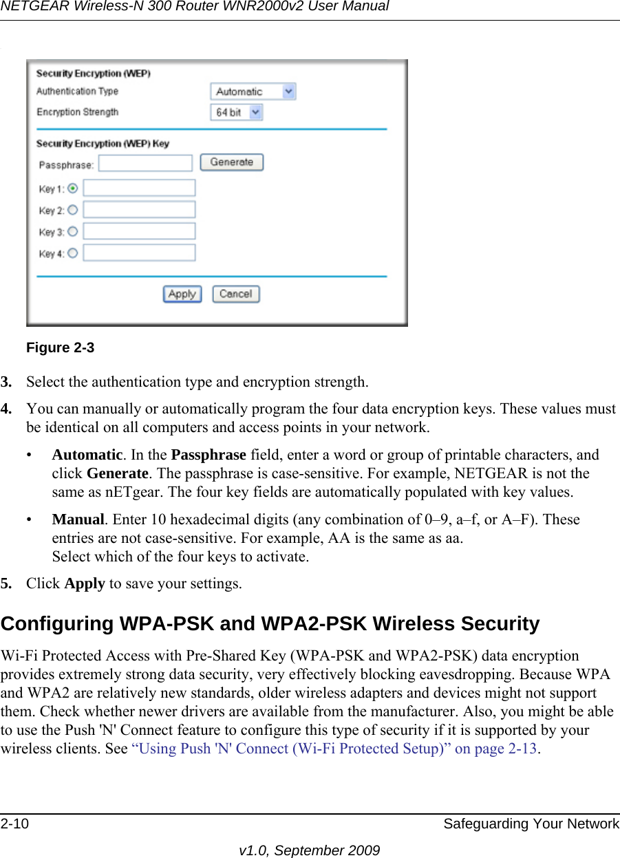 NETGEAR Wireless-N 300 Router WNR2000v2 User Manual 2-10 Safeguarding Your Networkv1.0, September 2009.3. Select the authentication type and encryption strength.4. You can manually or automatically program the four data encryption keys. These values must be identical on all computers and access points in your network.•Automatic. In the Passphrase field, enter a word or group of printable characters, and click Generate. The passphrase is case-sensitive. For example, NETGEAR is not the same as nETgear. The four key fields are automatically populated with key values.•Manual. Enter 10 hexadecimal digits (any combination of 0–9, a–f, or A–F). These entries are not case-sensitive. For example, AA is the same as aa.Select which of the four keys to activate.5. Click Apply to save your settings.Configuring WPA-PSK and WPA2-PSK Wireless SecurityWi-Fi Protected Access with Pre-Shared Key (WPA-PSK and WPA2-PSK) data encryption provides extremely strong data security, very effectively blocking eavesdropping. Because WPA and WPA2 are relatively new standards, older wireless adapters and devices might not support them. Check whether newer drivers are available from the manufacturer. Also, you might be able to use the Push &apos;N&apos; Connect feature to configure this type of security if it is supported by your wireless clients. See “Using Push &apos;N&apos; Connect (Wi-Fi Protected Setup)” on page 2-13.Figure 2-3