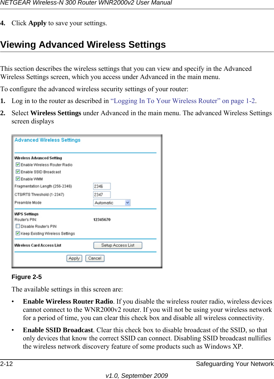 NETGEAR Wireless-N 300 Router WNR2000v2 User Manual 2-12 Safeguarding Your Networkv1.0, September 20094. Click Apply to save your settings.Viewing Advanced Wireless SettingsThis section describes the wireless settings that you can view and specify in the Advanced Wireless Settings screen, which you access under Advanced in the main menu.To configure the advanced wireless security settings of your router:1. Log in to the router as described in “Logging In To Your Wireless Router” on page 1-2.2. Select Wireless Settings under Advanced in the main menu. The advanced Wireless Settings screen displaysThe available settings in this screen are:•Enable Wireless Router Radio. If you disable the wireless router radio, wireless devices cannot connect to the WNR2000v2 router. If you will not be using your wireless network for a period of time, you can clear this check box and disable all wireless connectivity.•Enable SSID Broadcast. Clear this check box to disable broadcast of the SSID, so that only devices that know the correct SSID can connect. Disabling SSID broadcast nullifies the wireless network discovery feature of some products such as Windows XP.Figure 2-5