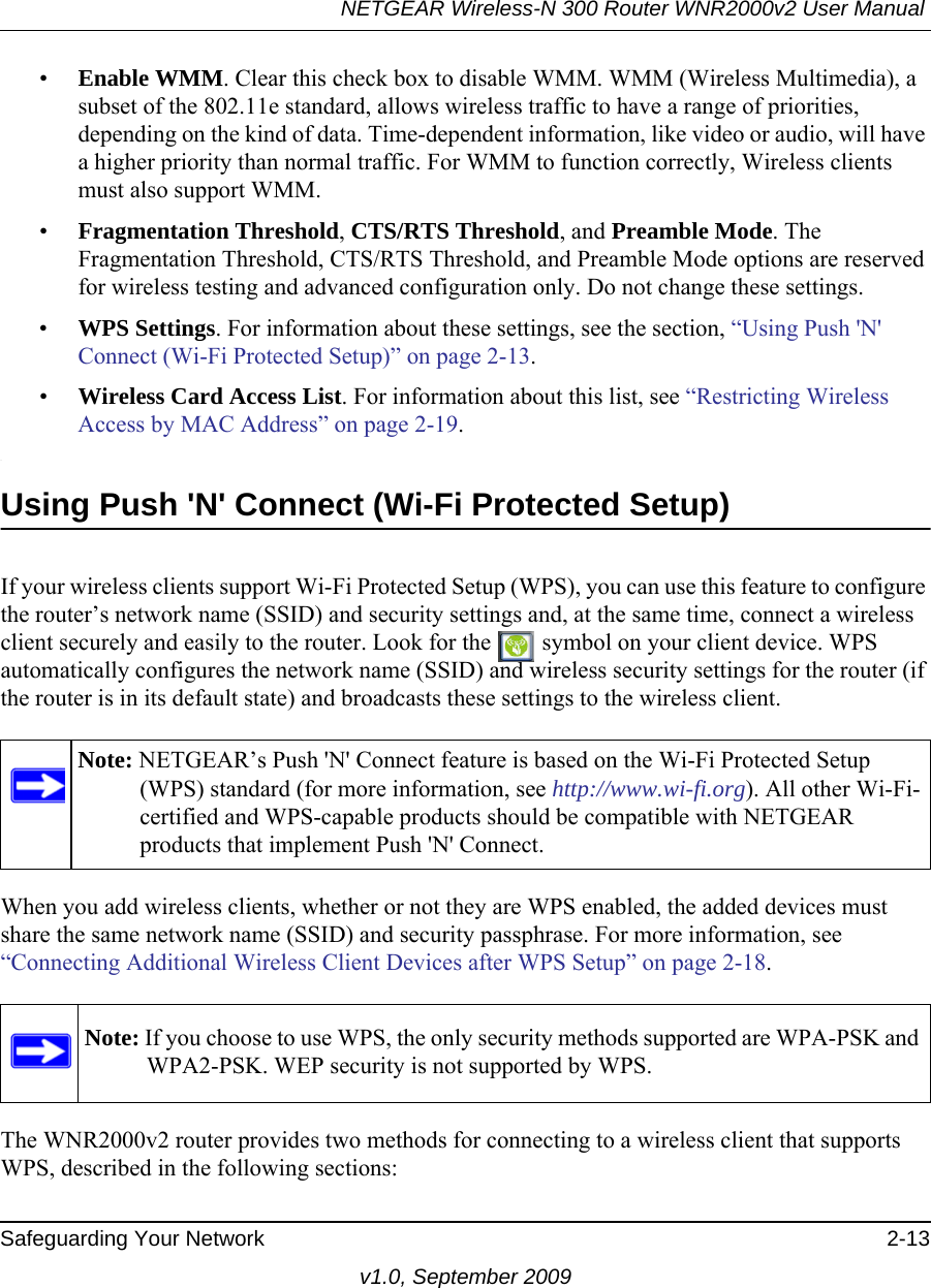 NETGEAR Wireless-N 300 Router WNR2000v2 User Manual Safeguarding Your Network 2-13v1.0, September 2009•Enable WMM. Clear this check box to disable WMM. WMM (Wireless Multimedia), a subset of the 802.11e standard, allows wireless traffic to have a range of priorities, depending on the kind of data. Time-dependent information, like video or audio, will have a higher priority than normal traffic. For WMM to function correctly, Wireless clients must also support WMM.•Fragmentation Threshold, CTS/RTS Threshold, and Preamble Mode. The Fragmentation Threshold, CTS/RTS Threshold, and Preamble Mode options are reserved for wireless testing and advanced configuration only. Do not change these settings.•WPS Settings. For information about these settings, see the section, “Using Push &apos;N&apos; Connect (Wi-Fi Protected Setup)” on page 2-13. •Wireless Card Access List. For information about this list, see “Restricting Wireless Access by MAC Address” on page 2-19..Using Push &apos;N&apos; Connect (Wi-Fi Protected Setup)If your wireless clients support Wi-Fi Protected Setup (WPS), you can use this feature to configure the router’s network name (SSID) and security settings and, at the same time, connect a wireless client securely and easily to the router. Look for the   symbol on your client device. WPS automatically configures the network name (SSID) and wireless security settings for the router (if the router is in its default state) and broadcasts these settings to the wireless client. When you add wireless clients, whether or not they are WPS enabled, the added devices must share the same network name (SSID) and security passphrase. For more information, see “Connecting Additional Wireless Client Devices after WPS Setup” on page 2-18.The WNR2000v2 router provides two methods for connecting to a wireless client that supports WPS, described in the following sections: Note: NETGEAR’s Push &apos;N&apos; Connect feature is based on the Wi-Fi Protected Setup (WPS) standard (for more information, see http://www.wi-fi.org). All other Wi-Fi-certified and WPS-capable products should be compatible with NETGEAR products that implement Push &apos;N&apos; Connect.Note: If you choose to use WPS, the only security methods supported are WPA-PSK and WPA2-PSK. WEP security is not supported by WPS.