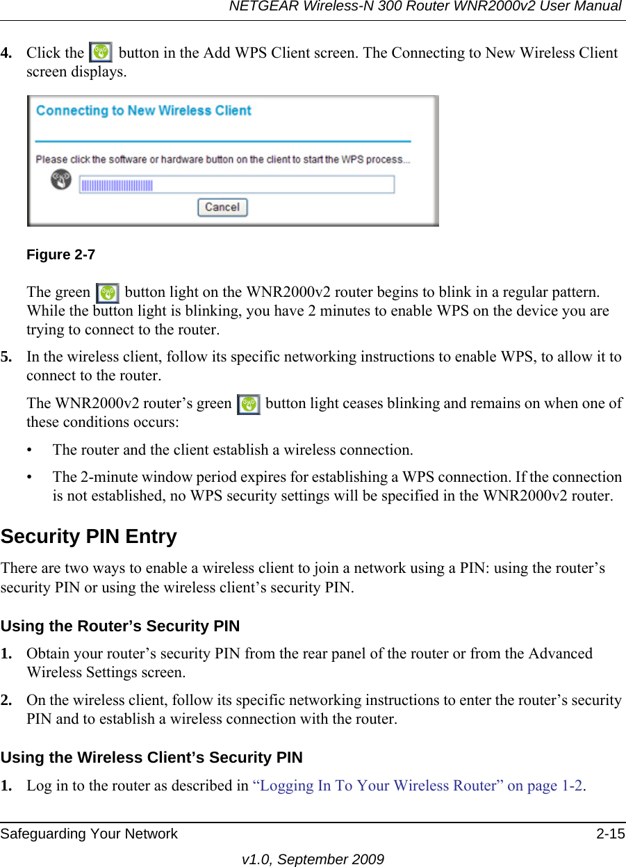 NETGEAR Wireless-N 300 Router WNR2000v2 User Manual Safeguarding Your Network 2-15v1.0, September 20094. Click the   button in the Add WPS Client screen. The Connecting to New Wireless Client screen displays.The green   button light on the WNR2000v2 router begins to blink in a regular pattern. While the button light is blinking, you have 2 minutes to enable WPS on the device you are trying to connect to the router.5. In the wireless client, follow its specific networking instructions to enable WPS, to allow it to connect to the router.The WNR2000v2 router’s green   button light ceases blinking and remains on when one of these conditions occurs:• The router and the client establish a wireless connection.• The 2-minute window period expires for establishing a WPS connection. If the connection is not established, no WPS security settings will be specified in the WNR2000v2 router.Security PIN EntryThere are two ways to enable a wireless client to join a network using a PIN: using the router’s security PIN or using the wireless client’s security PIN.Using the Router’s Security PIN1. Obtain your router’s security PIN from the rear panel of the router or from the Advanced Wireless Settings screen.2. On the wireless client, follow its specific networking instructions to enter the router’s security PIN and to establish a wireless connection with the router.Using the Wireless Client’s Security PIN1. Log in to the router as described in “Logging In To Your Wireless Router” on page 1-2.Figure 2-7