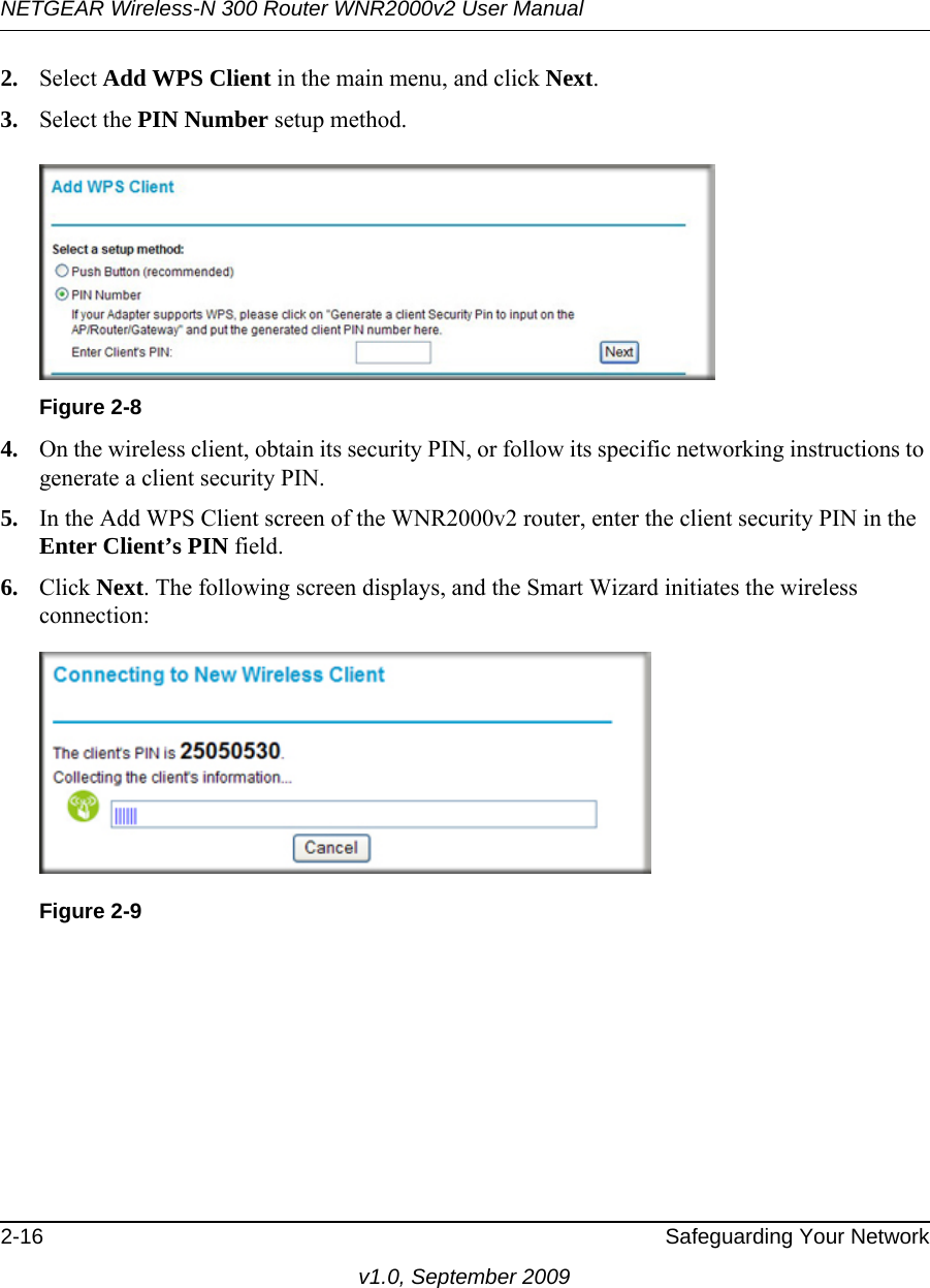 NETGEAR Wireless-N 300 Router WNR2000v2 User Manual 2-16 Safeguarding Your Networkv1.0, September 20092. Select Add WPS Client in the main menu, and click Next.3. Select the PIN Number setup method.4. On the wireless client, obtain its security PIN, or follow its specific networking instructions to generate a client security PIN.5. In the Add WPS Client screen of the WNR2000v2 router, enter the client security PIN in the Enter Client’s PIN field. 6. Click Next. The following screen displays, and the Smart Wizard initiates the wireless connection:Figure 2-8Figure 2-9