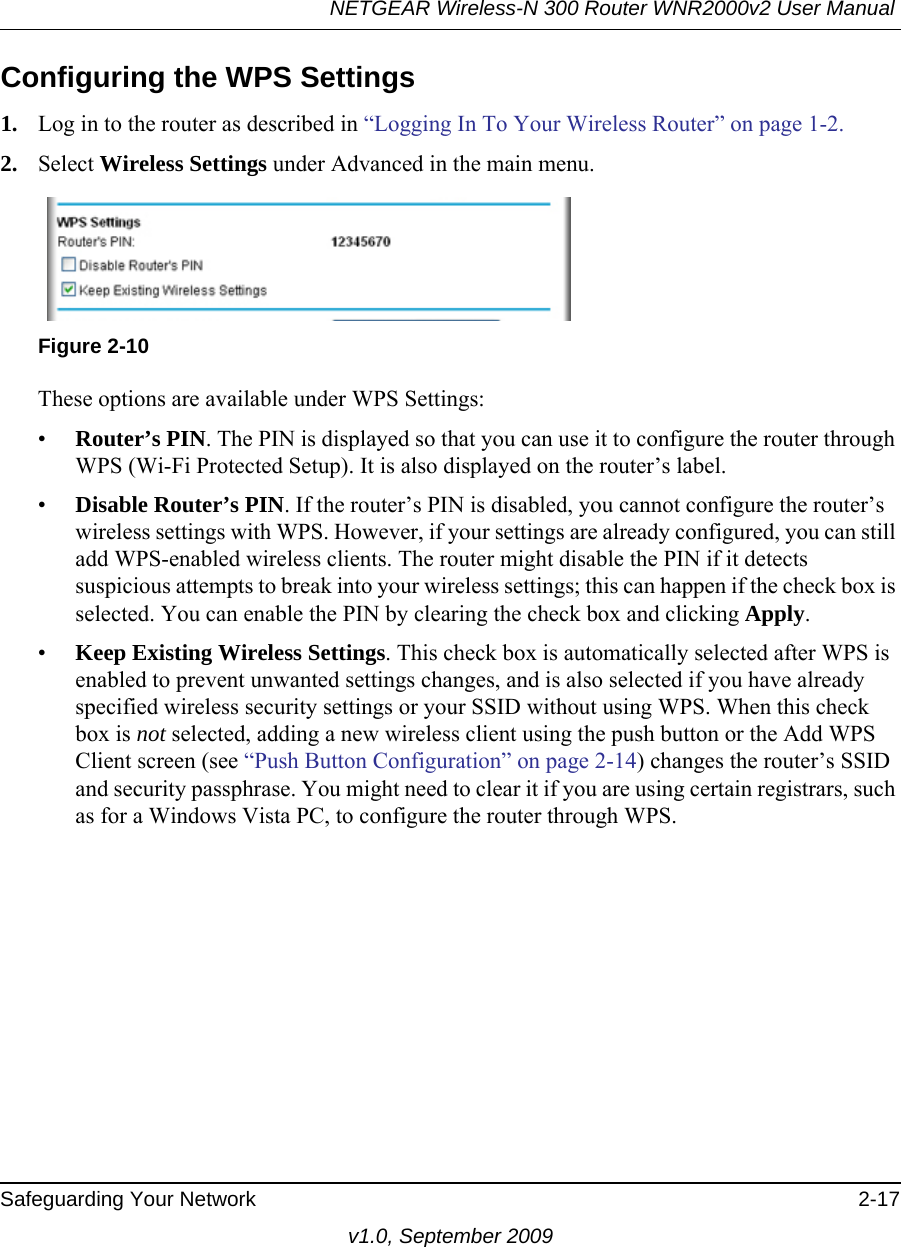 NETGEAR Wireless-N 300 Router WNR2000v2 User Manual Safeguarding Your Network 2-17v1.0, September 2009Configuring the WPS Settings1. Log in to the router as described in “Logging In To Your Wireless Router” on page 1-2.2. Select Wireless Settings under Advanced in the main menu.These options are available under WPS Settings:•Router’s PIN. The PIN is displayed so that you can use it to configure the router through WPS (Wi-Fi Protected Setup). It is also displayed on the router’s label.•Disable Router’s PIN. If the router’s PIN is disabled, you cannot configure the router’s wireless settings with WPS. However, if your settings are already configured, you can still add WPS-enabled wireless clients. The router might disable the PIN if it detects suspicious attempts to break into your wireless settings; this can happen if the check box is selected. You can enable the PIN by clearing the check box and clicking Apply. •Keep Existing Wireless Settings. This check box is automatically selected after WPS is enabled to prevent unwanted settings changes, and is also selected if you have already specified wireless security settings or your SSID without using WPS. When this check box is not selected, adding a new wireless client using the push button or the Add WPS Client screen (see “Push Button Configuration” on page 2-14) changes the router’s SSID and security passphrase. You might need to clear it if you are using certain registrars, such as for a Windows Vista PC, to configure the router through WPS.Figure 2-10