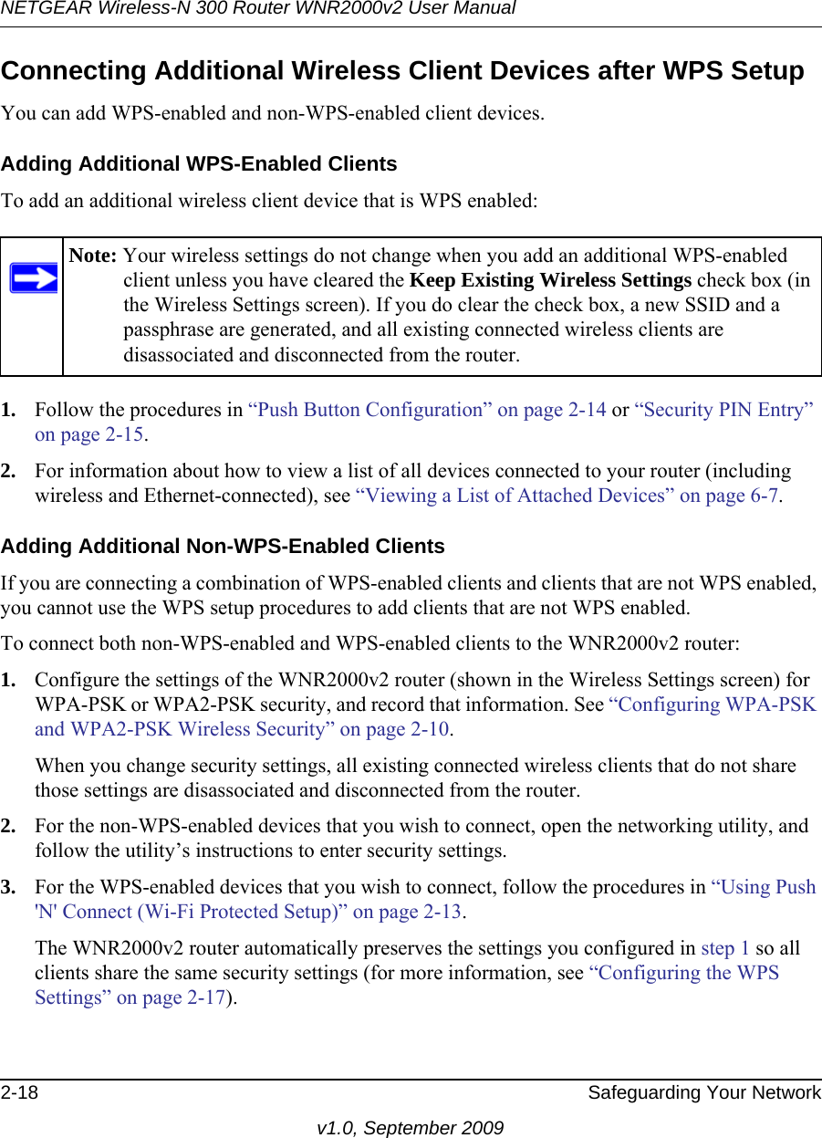 NETGEAR Wireless-N 300 Router WNR2000v2 User Manual 2-18 Safeguarding Your Networkv1.0, September 2009Connecting Additional Wireless Client Devices after WPS SetupYou can add WPS-enabled and non-WPS-enabled client devices.Adding Additional WPS-Enabled ClientsTo add an additional wireless client device that is WPS enabled:1. Follow the procedures in “Push Button Configuration” on page 2-14 or “Security PIN Entry” on page 2-15.2. For information about how to view a list of all devices connected to your router (including wireless and Ethernet-connected), see “Viewing a List of Attached Devices” on page 6-7.Adding Additional Non-WPS-Enabled ClientsIf you are connecting a combination of WPS-enabled clients and clients that are not WPS enabled, you cannot use the WPS setup procedures to add clients that are not WPS enabled.To connect both non-WPS-enabled and WPS-enabled clients to the WNR2000v2 router:1. Configure the settings of the WNR2000v2 router (shown in the Wireless Settings screen) for WPA-PSK or WPA2-PSK security, and record that information. See “Configuring WPA-PSK and WPA2-PSK Wireless Security” on page 2-10.When you change security settings, all existing connected wireless clients that do not share those settings are disassociated and disconnected from the router.2. For the non-WPS-enabled devices that you wish to connect, open the networking utility, and follow the utility’s instructions to enter security settings.3. For the WPS-enabled devices that you wish to connect, follow the procedures in “Using Push &apos;N&apos; Connect (Wi-Fi Protected Setup)” on page 2-13. The WNR2000v2 router automatically preserves the settings you configured in step 1 so all clients share the same security settings (for more information, see “Configuring the WPS Settings” on page 2-17).Note: Your wireless settings do not change when you add an additional WPS-enabled client unless you have cleared the Keep Existing Wireless Settings check box (in the Wireless Settings screen). If you do clear the check box, a new SSID and a passphrase are generated, and all existing connected wireless clients are disassociated and disconnected from the router.