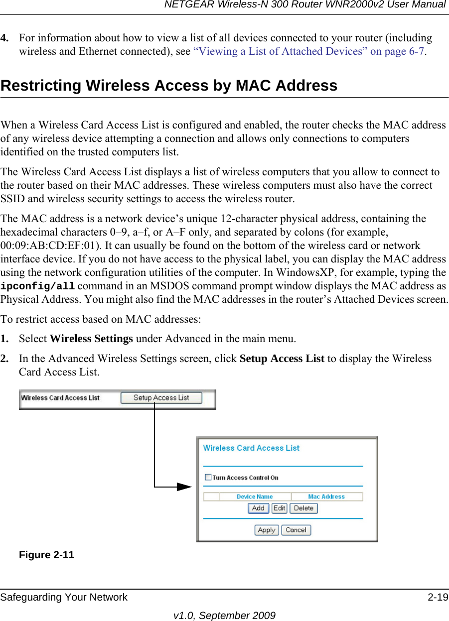 NETGEAR Wireless-N 300 Router WNR2000v2 User Manual Safeguarding Your Network 2-19v1.0, September 20094. For information about how to view a list of all devices connected to your router (including wireless and Ethernet connected), see “Viewing a List of Attached Devices” on page 6-7.Restricting Wireless Access by MAC AddressWhen a Wireless Card Access List is configured and enabled, the router checks the MAC address of any wireless device attempting a connection and allows only connections to computers identified on the trusted computers list. The Wireless Card Access List displays a list of wireless computers that you allow to connect to the router based on their MAC addresses. These wireless computers must also have the correct SSID and wireless security settings to access the wireless router.The MAC address is a network device’s unique 12-character physical address, containing the hexadecimal characters 0–9, a–f, or A–F only, and separated by colons (for example, 00:09:AB:CD:EF:01). It can usually be found on the bottom of the wireless card or network interface device. If you do not have access to the physical label, you can display the MAC address using the network configuration utilities of the computer. In WindowsXP, for example, typing the ipconfig/all command in an MSDOS command prompt window displays the MAC address as Physical Address. You might also find the MAC addresses in the router’s Attached Devices screen.To restrict access based on MAC addresses:1. Select Wireless Settings under Advanced in the main menu.2. In the Advanced Wireless Settings screen, click Setup Access List to display the Wireless Card Access List.Figure 2-11