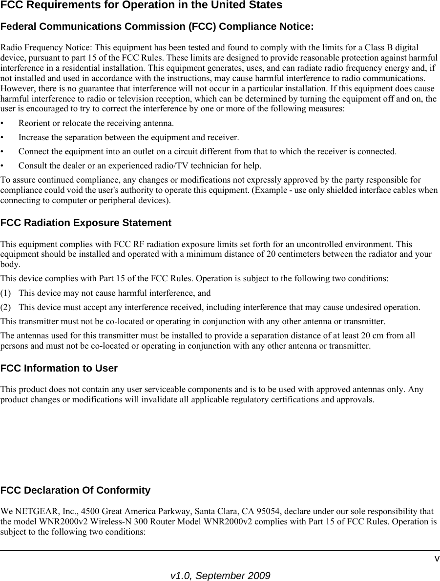 v1.0, September 2009vFCC Requirements for Operation in the United States Federal Communications Commission (FCC) Compliance Notice: Radio Frequency Notice: This equipment has been tested and found to comply with the limits for a Class B digital device, pursuant to part 15 of the FCC Rules. These limits are designed to provide reasonable protection against harmful interference in a residential installation. This equipment generates, uses, and can radiate radio frequency energy and, if not installed and used in accordance with the instructions, may cause harmful interference to radio communications. However, there is no guarantee that interference will not occur in a particular installation. If this equipment does cause harmful interference to radio or television reception, which can be determined by turning the equipment off and on, the user is encouraged to try to correct the interference by one or more of the following measures:• Reorient or relocate the receiving antenna.• Increase the separation between the equipment and receiver.• Connect the equipment into an outlet on a circuit different from that to which the receiver is connected.• Consult the dealer or an experienced radio/TV technician for help.To assure continued compliance, any changes or modifications not expressly approved by the party responsible for compliance could void the user&apos;s authority to operate this equipment. (Example - use only shielded interface cables when connecting to computer or peripheral devices).FCC Radiation Exposure StatementThis equipment complies with FCC RF radiation exposure limits set forth for an uncontrolled environment. This equipment should be installed and operated with a minimum distance of 20 centimeters between the radiator and your body.This device complies with Part 15 of the FCC Rules. Operation is subject to the following two conditions:(1) This device may not cause harmful interference, and  (2) This device must accept any interference received, including interference that may cause undesired operation.This transmitter must not be co-located or operating in conjunction with any other antenna or transmitter.The antennas used for this transmitter must be installed to provide a separation distance of at least 20 cm from all persons and must not be co-located or operating in conjunction with any other antenna or transmitter.FCC Information to UserThis product does not contain any user serviceable components and is to be used with approved antennas only. Any product changes or modifications will invalidate all applicable regulatory certifications and approvals.FCC Guidelines for Human ExposureThis equipment complies with FCC radiation exposure limits set forth for an uncontrolled environment. This equipment should be installed and operated with minimum distance of 20 cm between the radiator and your body. This transmitter must not be co-located or operating in conjunction with any other antenna or transmitter. FCC Declaration Of ConformityWe NETGEAR, Inc., 4500 Great America Parkway, Santa Clara, CA 95054, declare under our sole responsibility that the model WNR2000v2 Wireless-N 300 Router Model WNR2000v2 complies with Part 15 of FCC Rules. Operation is subject to the following two conditions: