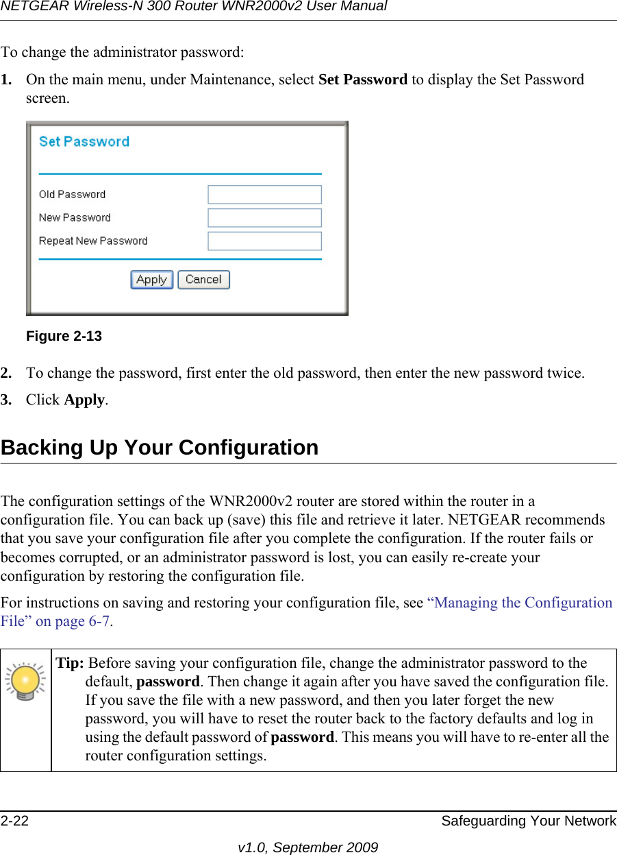 NETGEAR Wireless-N 300 Router WNR2000v2 User Manual 2-22 Safeguarding Your Networkv1.0, September 2009To change the administrator password:1. On the main menu, under Maintenance, select Set Password to display the Set Password screen.2. To change the password, first enter the old password, then enter the new password twice. 3. Click Apply.Backing Up Your ConfigurationThe configuration settings of the WNR2000v2 router are stored within the router in a configuration file. You can back up (save) this file and retrieve it later. NETGEAR recommends that you save your configuration file after you complete the configuration. If the router fails or becomes corrupted, or an administrator password is lost, you can easily re-create your configuration by restoring the configuration file.For instructions on saving and restoring your configuration file, see “Managing the Configuration File” on page 6-7.Figure 2-13Tip: Before saving your configuration file, change the administrator password to the default, password. Then change it again after you have saved the configuration file. If you save the file with a new password, and then you later forget the new password, you will have to reset the router back to the factory defaults and log in using the default password of password. This means you will have to re-enter all the router configuration settings.