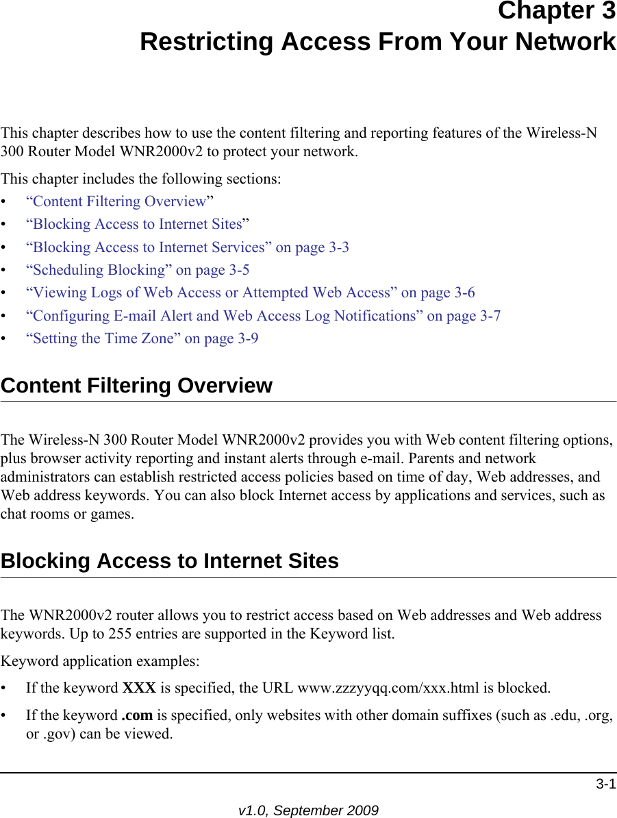 3-1v1.0, September 2009Chapter 3Restricting Access From Your NetworkThis chapter describes how to use the content filtering and reporting features of the Wireless-N 300 Router Model WNR2000v2 to protect your network. This chapter includes the following sections:•“Content Filtering Overview”•“Blocking Access to Internet Sites”•“Blocking Access to Internet Services” on page 3-3•“Scheduling Blocking” on page 3-5•“Viewing Logs of Web Access or Attempted Web Access” on page 3-6•“Configuring E-mail Alert and Web Access Log Notifications” on page 3-7•“Setting the Time Zone” on page 3-9Content Filtering OverviewThe Wireless-N 300 Router Model WNR2000v2 provides you with Web content filtering options, plus browser activity reporting and instant alerts through e-mail. Parents and network administrators can establish restricted access policies based on time of day, Web addresses, and Web address keywords. You can also block Internet access by applications and services, such as chat rooms or games.Blocking Access to Internet SitesThe WNR2000v2 router allows you to restrict access based on Web addresses and Web address keywords. Up to 255 entries are supported in the Keyword list.Keyword application examples:• If the keyword XXX is specified, the URL www.zzzyyqq.com/xxx.html is blocked.• If the keyword .com is specified, only websites with other domain suffixes (such as .edu, .org, or .gov) can be viewed.