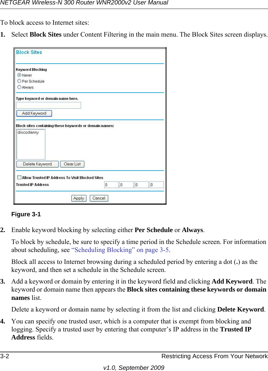 NETGEAR Wireless-N 300 Router WNR2000v2 User Manual 3-2 Restricting Access From Your Networkv1.0, September 2009To block access to Internet sites:1. Select Block Sites under Content Filtering in the main menu. The Block Sites screen displays.2. Enable keyword blocking by selecting either Per Schedule or Always. To block by schedule, be sure to specify a time period in the Schedule screen. For information about scheduling, see “Scheduling Blocking” on page 3-5.Block all access to Internet browsing during a scheduled period by entering a dot (.) as the keyword, and then set a schedule in the Schedule screen.3. Add a keyword or domain by entering it in the keyword field and clicking Add Keyword. The keyword or domain name then appears the Block sites containing these keywords or domain names list. Delete a keyword or domain name by selecting it from the list and clicking Delete Keyword.4. You can specify one trusted user, which is a computer that is exempt from blocking and logging. Specify a trusted user by entering that computer’s IP address in the Trusted IP Address fields.Figure 3-1