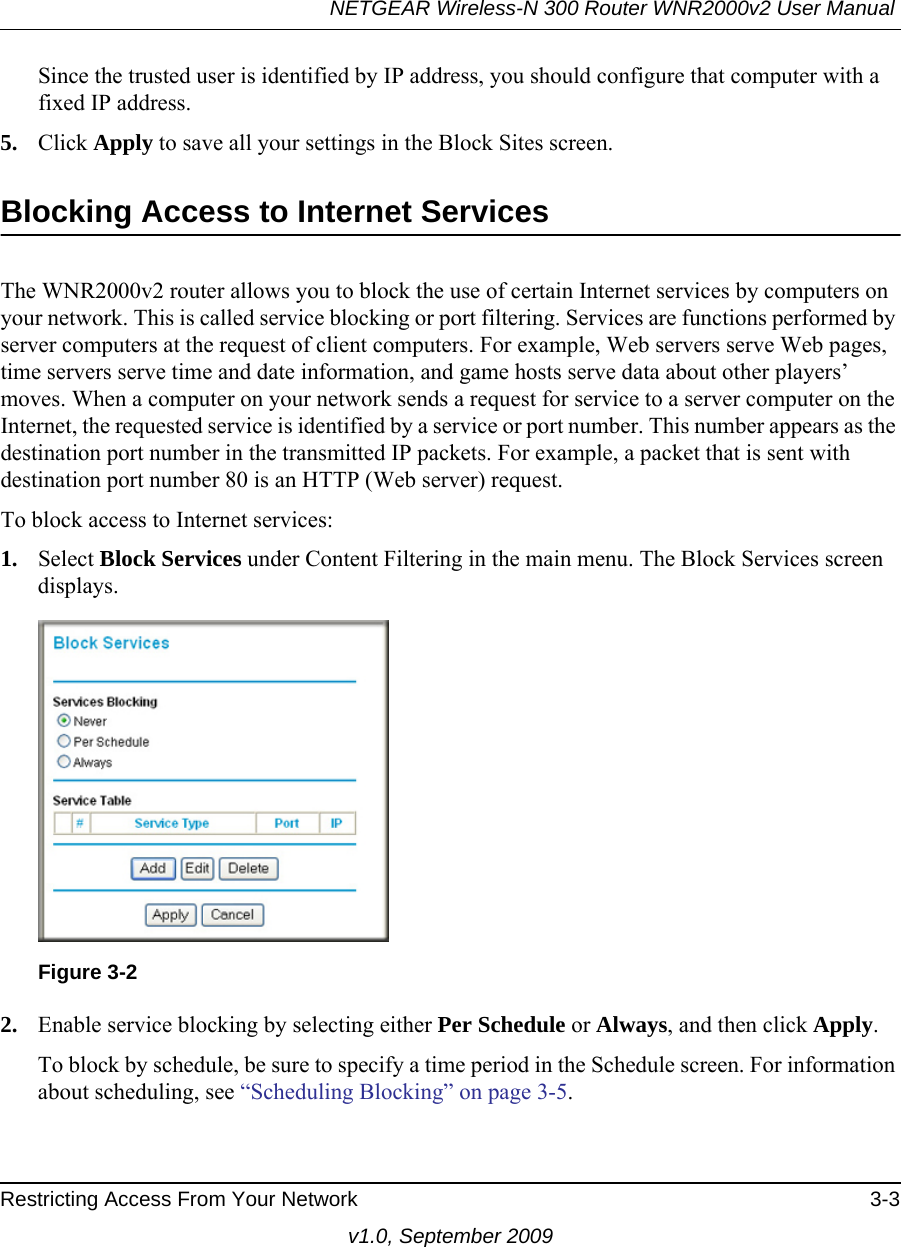 NETGEAR Wireless-N 300 Router WNR2000v2 User Manual Restricting Access From Your Network 3-3v1.0, September 2009Since the trusted user is identified by IP address, you should configure that computer with a fixed IP address.5. Click Apply to save all your settings in the Block Sites screen.Blocking Access to Internet ServicesThe WNR2000v2 router allows you to block the use of certain Internet services by computers on your network. This is called service blocking or port filtering. Services are functions performed by server computers at the request of client computers. For example, Web servers serve Web pages, time servers serve time and date information, and game hosts serve data about other players’ moves. When a computer on your network sends a request for service to a server computer on the Internet, the requested service is identified by a service or port number. This number appears as the destination port number in the transmitted IP packets. For example, a packet that is sent with destination port number 80 is an HTTP (Web server) request.To block access to Internet services:1. Select Block Services under Content Filtering in the main menu. The Block Services screen displays.2. Enable service blocking by selecting either Per Schedule or Always, and then click Apply. To block by schedule, be sure to specify a time period in the Schedule screen. For information about scheduling, see “Scheduling Blocking” on page 3-5.Figure 3-2