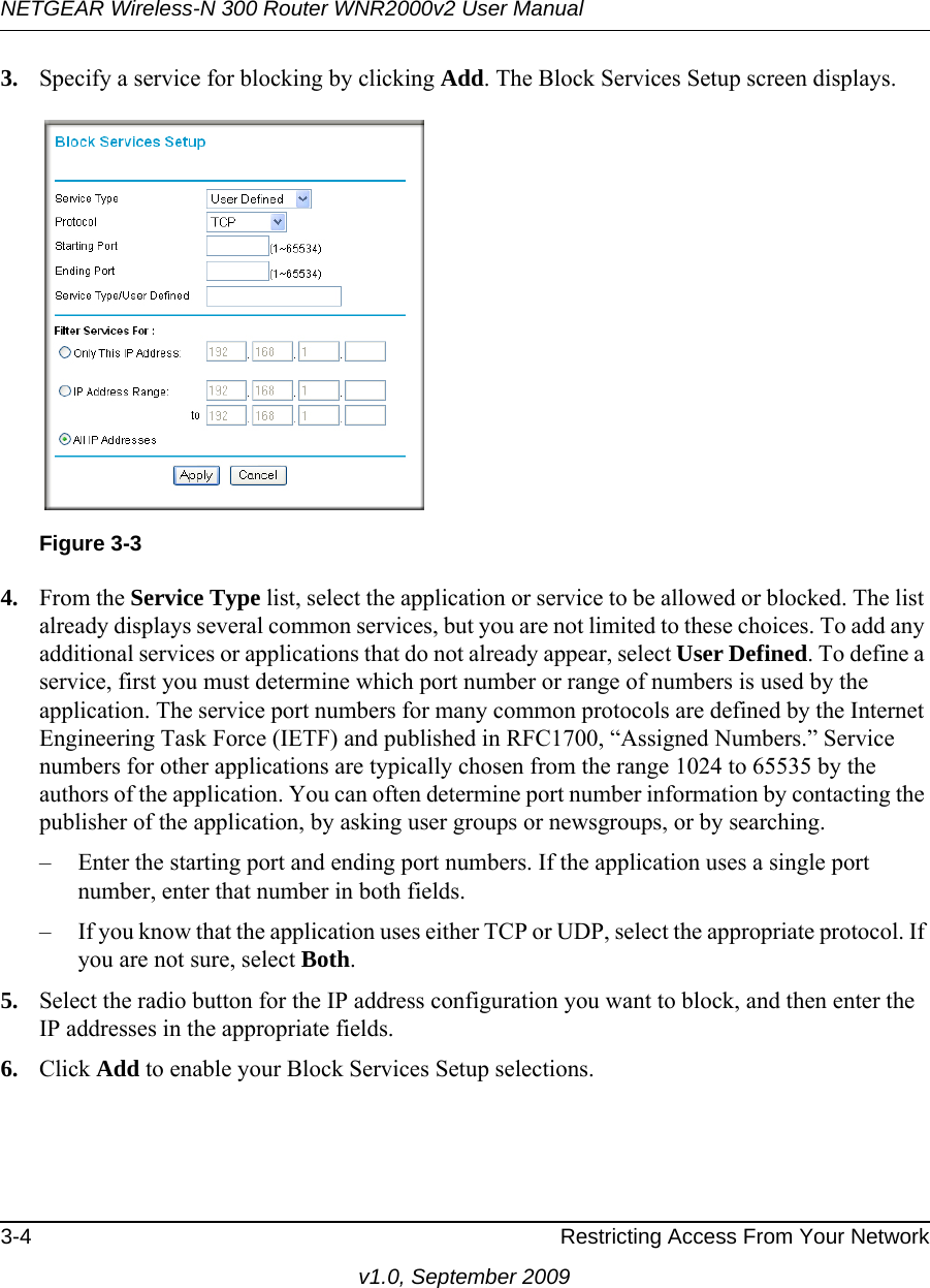 NETGEAR Wireless-N 300 Router WNR2000v2 User Manual 3-4 Restricting Access From Your Networkv1.0, September 20093. Specify a service for blocking by clicking Add. The Block Services Setup screen displays.4. From the Service Type list, select the application or service to be allowed or blocked. The list already displays several common services, but you are not limited to these choices. To add any additional services or applications that do not already appear, select User Defined. To define a service, first you must determine which port number or range of numbers is used by the application. The service port numbers for many common protocols are defined by the Internet Engineering Task Force (IETF) and published in RFC1700, “Assigned Numbers.” Service numbers for other applications are typically chosen from the range 1024 to 65535 by the authors of the application. You can often determine port number information by contacting the publisher of the application, by asking user groups or newsgroups, or by searching.– Enter the starting port and ending port numbers. If the application uses a single port number, enter that number in both fields.– If you know that the application uses either TCP or UDP, select the appropriate protocol. If you are not sure, select Both.5. Select the radio button for the IP address configuration you want to block, and then enter the IP addresses in the appropriate fields.6. Click Add to enable your Block Services Setup selections.Figure 3-3