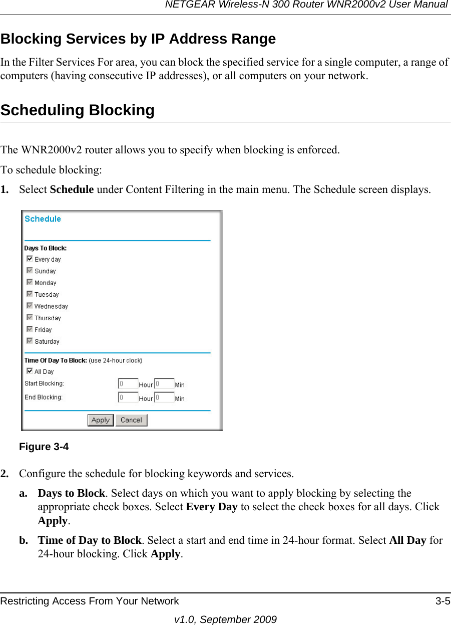 NETGEAR Wireless-N 300 Router WNR2000v2 User Manual Restricting Access From Your Network 3-5v1.0, September 2009Blocking Services by IP Address RangeIn the Filter Services For area, you can block the specified service for a single computer, a range of computers (having consecutive IP addresses), or all computers on your network.Scheduling BlockingThe WNR2000v2 router allows you to specify when blocking is enforced. To schedule blocking:1. Select Schedule under Content Filtering in the main menu. The Schedule screen displays.2. Configure the schedule for blocking keywords and services.a. Days to Block. Select days on which you want to apply blocking by selecting the appropriate check boxes. Select Every Day to select the check boxes for all days. Click Apply.b. Time of Day to Block. Select a start and end time in 24-hour format. Select All Day for 24-hour blocking. Click Apply.Figure 3-4