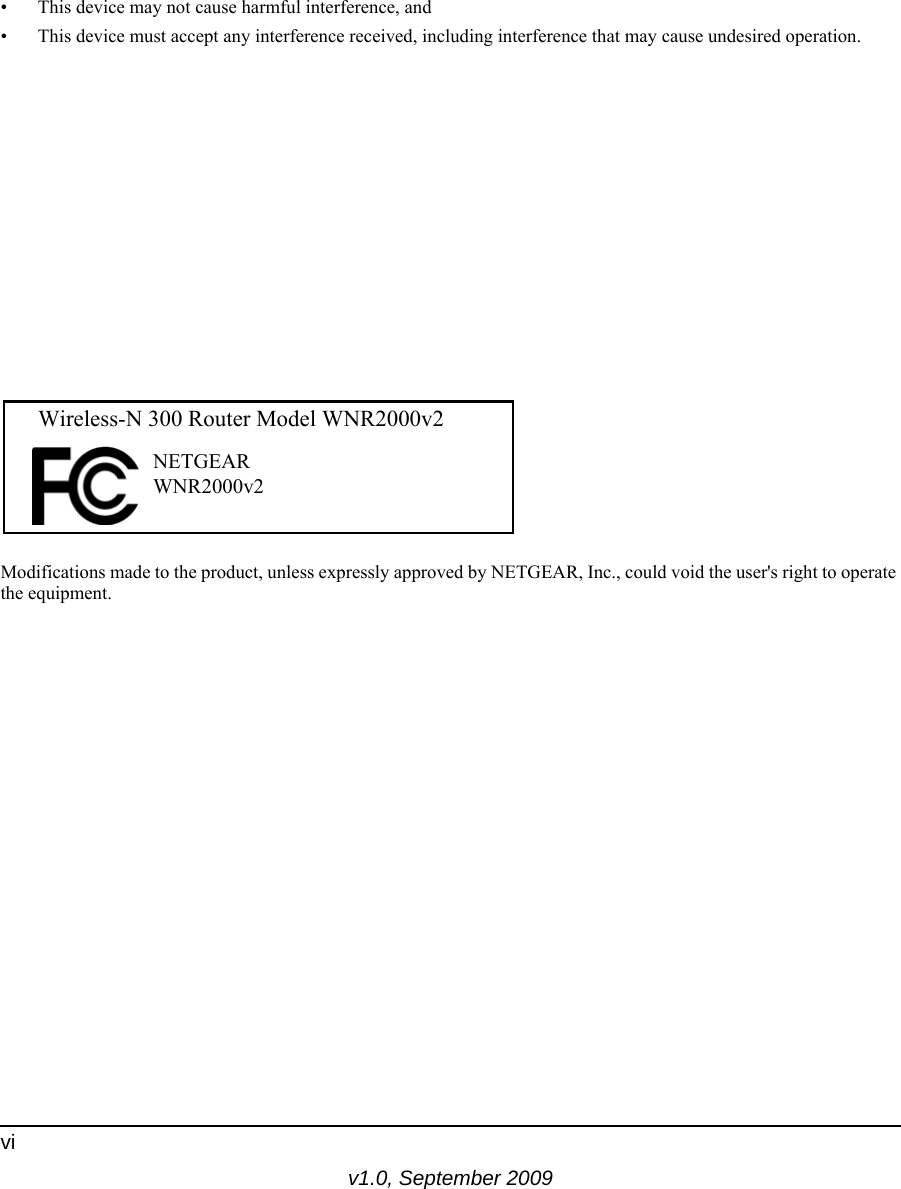 v1.0, September 2009vi• This device may not cause harmful interference, and• This device must accept any interference received, including interference that may cause undesired operation.FCC Radio Frequency Interference Warnings &amp; InstructionsThis equipment has been tested and found to comply with the limits for a Class B digital device, pursuant to Part 15 of the FCC Rules. These limits are designed to provide reasonable protection against harmful interference in a residential installation. This equipment uses and can radiate radio frequency energy and, if not installed and used in accordance with the instructions, may cause harmful interference to radio communications. However, there is no guarantee that interference will not occur in a particular installation. If this equipment does cause harmful interference to radio or television reception, which can be determined by turning the equipment off and on, the user is encouraged to try to correct the interference by one or more of the following methods:• Reorient or relocate the receiving antenna.• Increase the separation between the equipment and the receiver.• Connect the equipment into an electrical outlet on a circuit different from that which the radio receiver is connected.• Consult the dealer or an experienced radio/TV technician for help.Modifications made to the product, unless expressly approved by NETGEAR, Inc., could void the user&apos;s right to operate the equipment.FOR HOME OR OFFICE USETested to Complywith FCC Standards  Wireless-N 300 Router Model WNR2000v2 NETGEARWNR2000v2