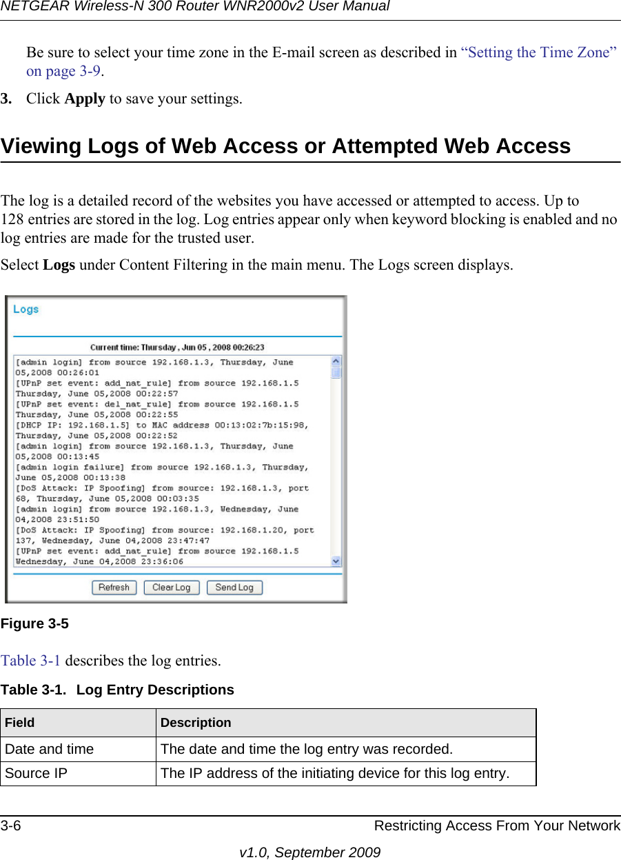 NETGEAR Wireless-N 300 Router WNR2000v2 User Manual 3-6 Restricting Access From Your Networkv1.0, September 2009Be sure to select your time zone in the E-mail screen as described in “Setting the Time Zone” on page 3-9.3. Click Apply to save your settings.Viewing Logs of Web Access or Attempted Web AccessThe log is a detailed record of the websites you have accessed or attempted to access. Up to 128 entries are stored in the log. Log entries appear only when keyword blocking is enabled and no log entries are made for the trusted user.Select Logs under Content Filtering in the main menu. The Logs screen displays.Table 3-1 describes the log entries.Figure 3-5Table 3-1.  Log Entry DescriptionsField DescriptionDate and time The date and time the log entry was recorded.Source IP The IP address of the initiating device for this log entry.