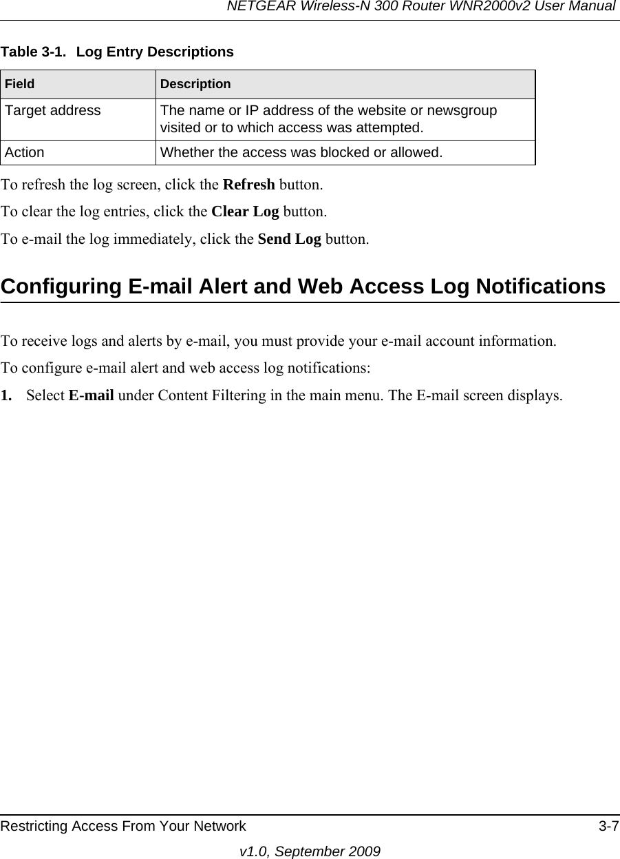 NETGEAR Wireless-N 300 Router WNR2000v2 User Manual Restricting Access From Your Network 3-7v1.0, September 2009To refresh the log screen, click the Refresh button.To clear the log entries, click the Clear Log button.To e-mail the log immediately, click the Send Log button.Configuring E-mail Alert and Web Access Log NotificationsTo receive logs and alerts by e-mail, you must provide your e-mail account information. To configure e-mail alert and web access log notifications:1. Select E-mail under Content Filtering in the main menu. The E-mail screen displays.Target address The name or IP address of the website or newsgroup visited or to which access was attempted.Action Whether the access was blocked or allowed.Table 3-1.  Log Entry DescriptionsField Description