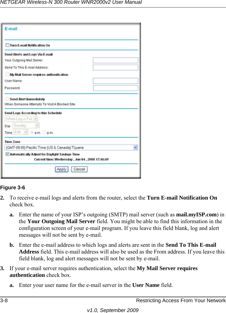 NETGEAR Wireless-N 300 Router WNR2000v2 User Manual 3-8 Restricting Access From Your Networkv1.0, September 20092. To receive e-mail logs and alerts from the router, select the Turn E-mail Notification On check box.a. Enter the name of your ISP’s outgoing (SMTP) mail server (such as mail.myISP.com) in the Your Outgoing Mail Server field. You might be able to find this information in the configuration screen of your e-mail program. If you leave this field blank, log and alert messages will not be sent by e-mail.b. Enter the e-mail address to which logs and alerts are sent in the Send To This E-mail Address field. This e-mail address will also be used as the From address. If you leave this field blank, log and alert messages will not be sent by e-mail.3. If your e-mail server requires authentication, select the My Mail Server requires authentication check box.a. Enter your user name for the e-mail server in the User Name field.Figure 3-6