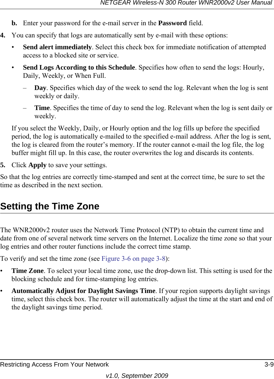NETGEAR Wireless-N 300 Router WNR2000v2 User Manual Restricting Access From Your Network 3-9v1.0, September 2009b. Enter your password for the e-mail server in the Password field.4. You can specify that logs are automatically sent by e-mail with these options:•Send alert immediately. Select this check box for immediate notification of attempted access to a blocked site or service.•Send Logs According to this Schedule. Specifies how often to send the logs: Hourly, Daily, Weekly, or When Full. –Day. Specifies which day of the week to send the log. Relevant when the log is sent weekly or daily.–Time. Specifies the time of day to send the log. Relevant when the log is sent daily or weekly.If you select the Weekly, Daily, or Hourly option and the log fills up before the specified period, the log is automatically e-mailed to the specified e-mail address. After the log is sent, the log is cleared from the router’s memory. If the router cannot e-mail the log file, the log buffer might fill up. In this case, the router overwrites the log and discards its contents.5. Click Apply to save your settings.So that the log entries are correctly time-stamped and sent at the correct time, be sure to set the time as described in the next section.Setting the Time ZoneThe WNR2000v2 router uses the Network Time Protocol (NTP) to obtain the current time and date from one of several network time servers on the Internet. Localize the time zone so that your log entries and other router functions include the correct time stamp.To verify and set the time zone (see Figure 3-6 on page 3-8):•Time Zone. To select your local time zone, use the drop-down list. This setting is used for the blocking schedule and for time-stamping log entries.•Automatically Adjust for Daylight Savings Time. If your region supports daylight savings time, select this check box. The router will automatically adjust the time at the start and end of the daylight savings time period.