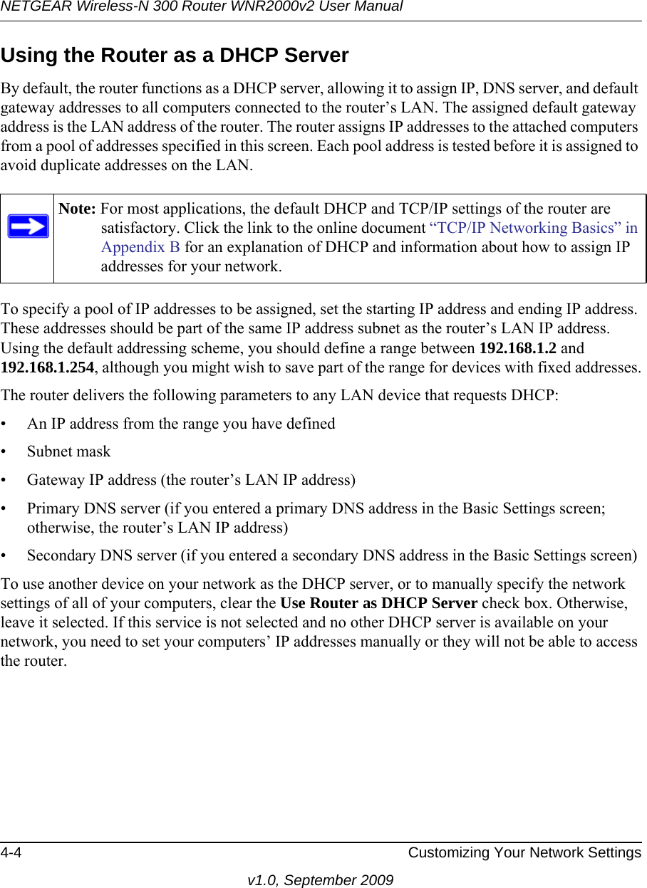 NETGEAR Wireless-N 300 Router WNR2000v2 User Manual 4-4 Customizing Your Network Settingsv1.0, September 2009Using the Router as a DHCP ServerBy default, the router functions as a DHCP server, allowing it to assign IP, DNS server, and default gateway addresses to all computers connected to the router’s LAN. The assigned default gateway address is the LAN address of the router. The router assigns IP addresses to the attached computers from a pool of addresses specified in this screen. Each pool address is tested before it is assigned to avoid duplicate addresses on the LAN.To specify a pool of IP addresses to be assigned, set the starting IP address and ending IP address. These addresses should be part of the same IP address subnet as the router’s LAN IP address. Using the default addressing scheme, you should define a range between 192.168.1.2 and 192.168.1.254, although you might wish to save part of the range for devices with fixed addresses.The router delivers the following parameters to any LAN device that requests DHCP:• An IP address from the range you have defined• Subnet mask• Gateway IP address (the router’s LAN IP address)• Primary DNS server (if you entered a primary DNS address in the Basic Settings screen; otherwise, the router’s LAN IP address)• Secondary DNS server (if you entered a secondary DNS address in the Basic Settings screen)To use another device on your network as the DHCP server, or to manually specify the network settings of all of your computers, clear the Use Router as DHCP Server check box. Otherwise, leave it selected. If this service is not selected and no other DHCP server is available on your network, you need to set your computers’ IP addresses manually or they will not be able to access the router.Note: For most applications, the default DHCP and TCP/IP settings of the router are satisfactory. Click the link to the online document “TCP/IP Networking Basics” in Appendix B for an explanation of DHCP and information about how to assign IP addresses for your network.