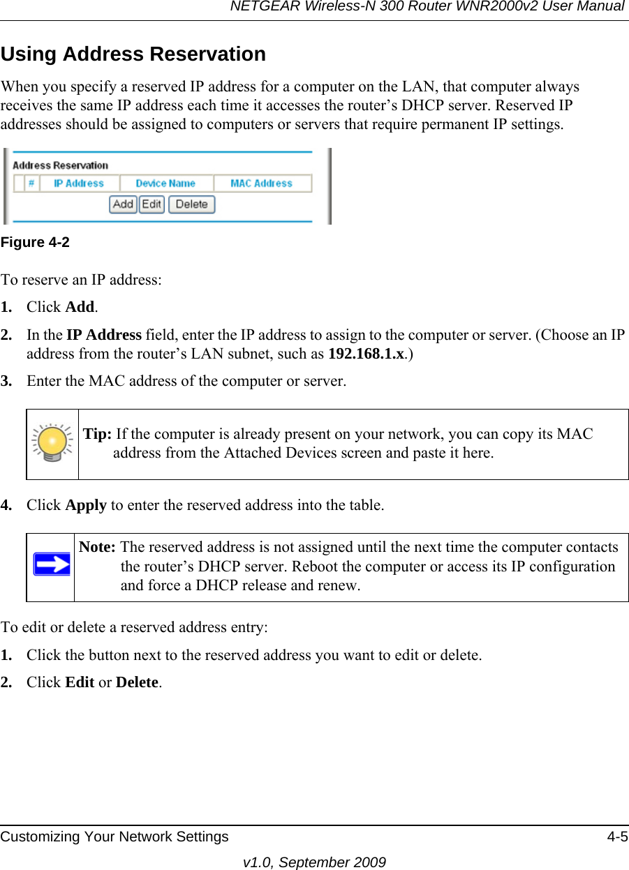 NETGEAR Wireless-N 300 Router WNR2000v2 User Manual Customizing Your Network Settings 4-5v1.0, September 2009Using Address ReservationWhen you specify a reserved IP address for a computer on the LAN, that computer always receives the same IP address each time it accesses the router’s DHCP server. Reserved IP addresses should be assigned to computers or servers that require permanent IP settings. To reserve an IP address: 1. Click Add. 2. In the IP Address field, enter the IP address to assign to the computer or server. (Choose an IP address from the router’s LAN subnet, such as 192.168.1.x.) 3. Enter the MAC address of the computer or server.4. Click Apply to enter the reserved address into the table. To edit or delete a reserved address entry: 1. Click the button next to the reserved address you want to edit or delete. 2. Click Edit or Delete.Figure 4-2Tip: If the computer is already present on your network, you can copy its MAC address from the Attached Devices screen and paste it here.Note: The reserved address is not assigned until the next time the computer contacts the router’s DHCP server. Reboot the computer or access its IP configuration and force a DHCP release and renew.