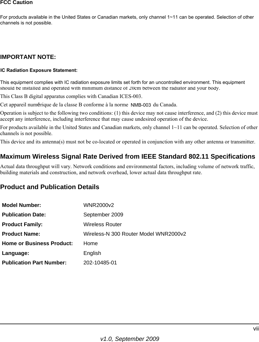 v1.0, September 2009viiFCC CautionAny changes or modifications not expressly approved by the party responsible for compliance could void the user’s authority to operate this equipment. This device complies with Part 15 of the FCC Rules. Operation is subject to the following two conditions: (1) this device may not cause harmful interference, and (2) this device must accept any interference received, including interference that may cause undesired operation. For products available in the United States or Canadian markets, only channel 1~11 can be operated. Selection of other channels is not possible. This device and its antenna(s) must not be co-located or operated in conjunction with any other antenna or transmitter.IMPORTANT NOTE:FCC Radiation Exposure Statement: This equipment complies with FCC radiation exposure limits set forth for an uncontrolled environment. This equipment should be installed and operated with minimum distance of 20cm between the radiator and your body.This Class B digital apparatus complies with Canadian ICES-003.Cet appareil numérique de la classe B conforme à la norme NMB-002 du Canada.Operation is subject to the following two conditions: (1) this device may not cause interference, and (2) this device must accept any interference, including interference that may cause undesired operation of the device.For products available in the United States and Canadian markets, only channel 1~11 can be operated. Selection of other channels is not possible.This device and its antenna(s) must not be co-located or operated in conjunction with any other antenna or transmitter.Maximum Wireless Signal Rate Derived from IEEE Standard 802.11 SpecificationsActual data throughput will vary. Network conditions and environmental factors, including volume of network traffic, building materials and construction, and network overhead, lower actual data throughput rate.Product and Publication DetailsModel Number: WNR2000v2Publication Date: September 2009Product Family: Wireless RouterProduct Name: Wireless-N 300 Router Model WNR2000v2Home or Business Product: HomeLanguage: EnglishPublication Part Number: 202-10485-01For products available in the United States or Canadian markets, only channel 1~11 can be operated. Selection of otherchannels is not possible.This equipment complies with IC radiation exposure limits set forth for an uncontrolled environment. This equipmentIC Radiation Exposure Statement:NMB-003