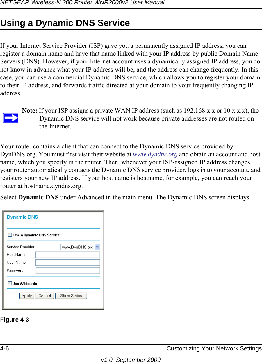 NETGEAR Wireless-N 300 Router WNR2000v2 User Manual 4-6 Customizing Your Network Settingsv1.0, September 2009Using a Dynamic DNS ServiceIf your Internet Service Provider (ISP) gave you a permanently assigned IP address, you can register a domain name and have that name linked with your IP address by public Domain Name Servers (DNS). However, if your Internet account uses a dynamically assigned IP address, you do not know in advance what your IP address will be, and the address can change frequently. In this case, you can use a commercial Dynamic DNS service, which allows you to register your domain to their IP address, and forwards traffic directed at your domain to your frequently changing IP address.Your router contains a client that can connect to the Dynamic DNS service provided by DynDNS.org. You must first visit their website at www.dyndns.org and obtain an account and host name, which you specify in the router. Then, whenever your ISP-assigned IP address changes, your router automatically contacts the Dynamic DNS service provider, logs in to your account, and registers your new IP address. If your host name is hostname, for example, you can reach your router at hostname.dyndns.org.Select Dynamic DNS under Advanced in the main menu. The Dynamic DNS screen displays.Note: If your ISP assigns a private WAN IP address (such as 192.168.x.x or 10.x.x.x), the Dynamic DNS service will not work because private addresses are not routed on the Internet.Figure 4-3