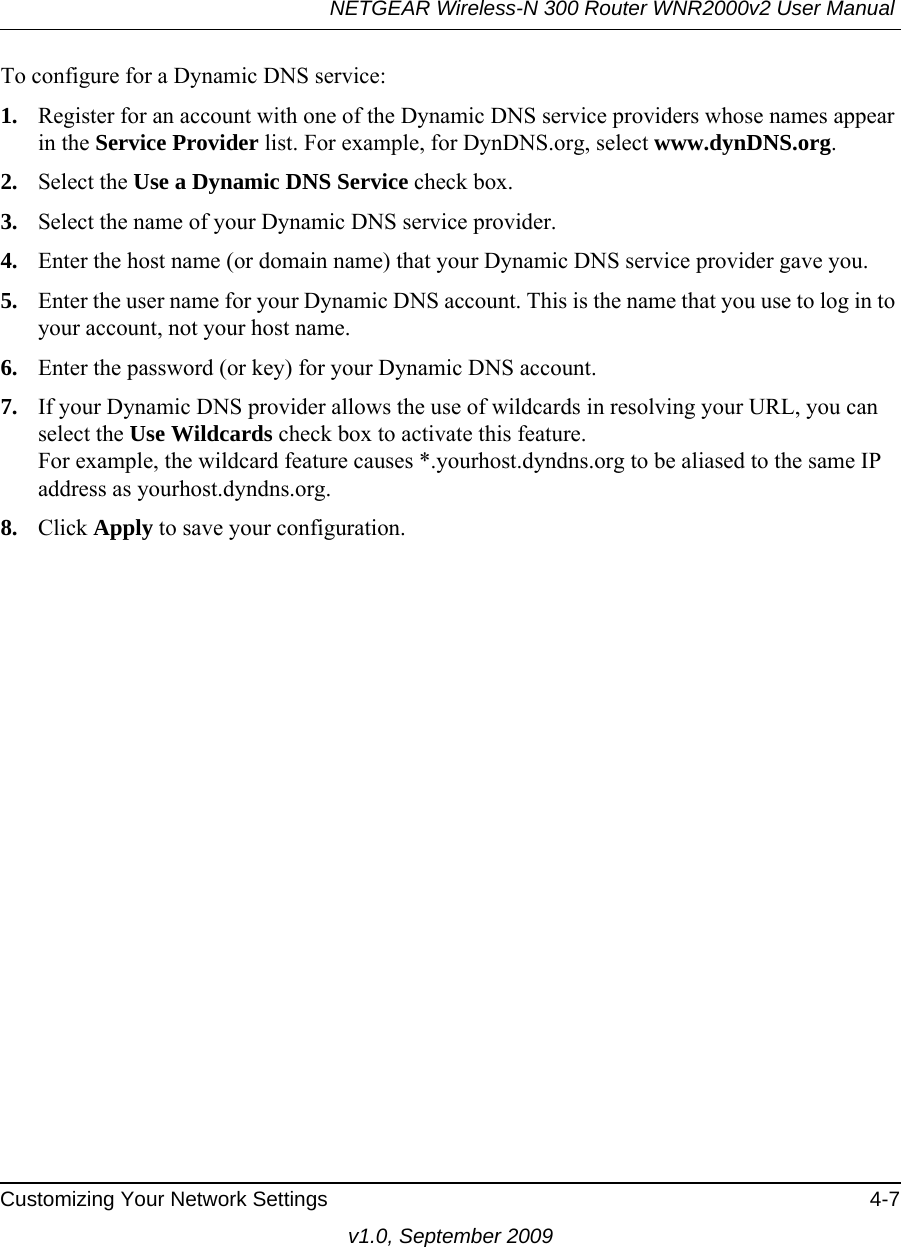 NETGEAR Wireless-N 300 Router WNR2000v2 User Manual Customizing Your Network Settings 4-7v1.0, September 2009To configure for a Dynamic DNS service:1. Register for an account with one of the Dynamic DNS service providers whose names appear in the Service Provider list. For example, for DynDNS.org, select www.dynDNS.org.2. Select the Use a Dynamic DNS Service check box. 3. Select the name of your Dynamic DNS service provider. 4. Enter the host name (or domain name) that your Dynamic DNS service provider gave you.5. Enter the user name for your Dynamic DNS account. This is the name that you use to log in to your account, not your host name.6. Enter the password (or key) for your Dynamic DNS account. 7. If your Dynamic DNS provider allows the use of wildcards in resolving your URL, you can select the Use Wildcards check box to activate this feature. For example, the wildcard feature causes *.yourhost.dyndns.org to be aliased to the same IP address as yourhost.dyndns.org.8. Click Apply to save your configuration.