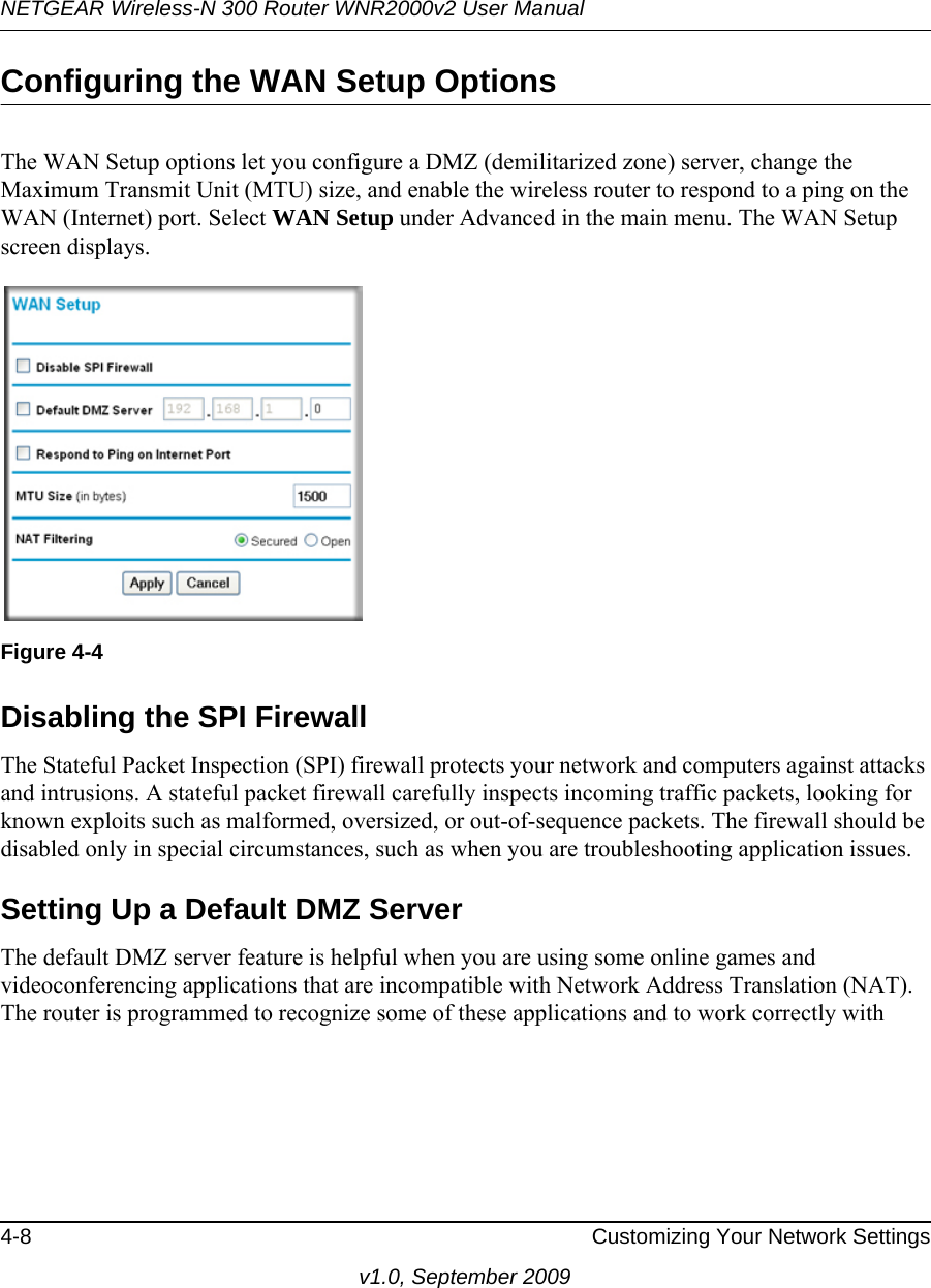 NETGEAR Wireless-N 300 Router WNR2000v2 User Manual 4-8 Customizing Your Network Settingsv1.0, September 2009Configuring the WAN Setup OptionsThe WAN Setup options let you configure a DMZ (demilitarized zone) server, change the Maximum Transmit Unit (MTU) size, and enable the wireless router to respond to a ping on the WAN (Internet) port. Select WAN Setup under Advanced in the main menu. The WAN Setup screen displays. Disabling the SPI Firewall The Stateful Packet Inspection (SPI) firewall protects your network and computers against attacks and intrusions. A stateful packet firewall carefully inspects incoming traffic packets, looking for known exploits such as malformed, oversized, or out-of-sequence packets. The firewall should be disabled only in special circumstances, such as when you are troubleshooting application issues.Setting Up a Default DMZ ServerThe default DMZ server feature is helpful when you are using some online games and videoconferencing applications that are incompatible with Network Address Translation (NAT). The router is programmed to recognize some of these applications and to work correctly with Figure 4-4