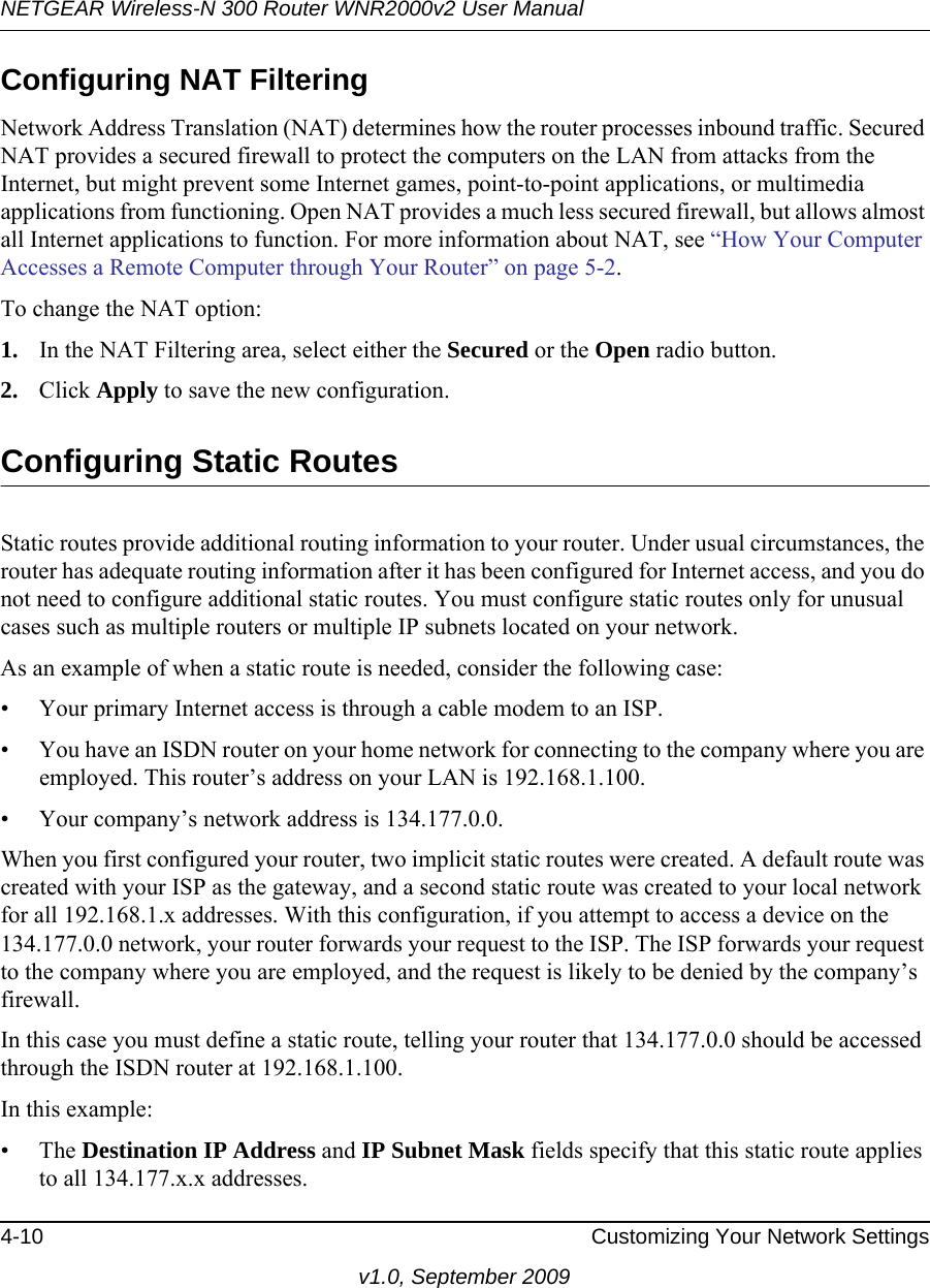 NETGEAR Wireless-N 300 Router WNR2000v2 User Manual 4-10 Customizing Your Network Settingsv1.0, September 2009Configuring NAT FilteringNetwork Address Translation (NAT) determines how the router processes inbound traffic. Secured NAT provides a secured firewall to protect the computers on the LAN from attacks from the Internet, but might prevent some Internet games, point-to-point applications, or multimedia applications from functioning. Open NAT provides a much less secured firewall, but allows almost all Internet applications to function. For more information about NAT, see “How Your Computer Accesses a Remote Computer through Your Router” on page 5-2.To change the NAT option:1. In the NAT Filtering area, select either the Secured or the Open radio button.2. Click Apply to save the new configuration.Configuring Static RoutesStatic routes provide additional routing information to your router. Under usual circumstances, the router has adequate routing information after it has been configured for Internet access, and you do not need to configure additional static routes. You must configure static routes only for unusual cases such as multiple routers or multiple IP subnets located on your network.As an example of when a static route is needed, consider the following case:• Your primary Internet access is through a cable modem to an ISP.• You have an ISDN router on your home network for connecting to the company where you are employed. This router’s address on your LAN is 192.168.1.100.• Your company’s network address is 134.177.0.0.When you first configured your router, two implicit static routes were created. A default route was created with your ISP as the gateway, and a second static route was created to your local network for all 192.168.1.x addresses. With this configuration, if you attempt to access a device on the 134.177.0.0 network, your router forwards your request to the ISP. The ISP forwards your request to the company where you are employed, and the request is likely to be denied by the company’s firewall.In this case you must define a static route, telling your router that 134.177.0.0 should be accessed through the ISDN router at 192.168.1.100. In this example:• The Destination IP Address and IP Subnet Mask fields specify that this static route applies to all 134.177.x.x addresses. 