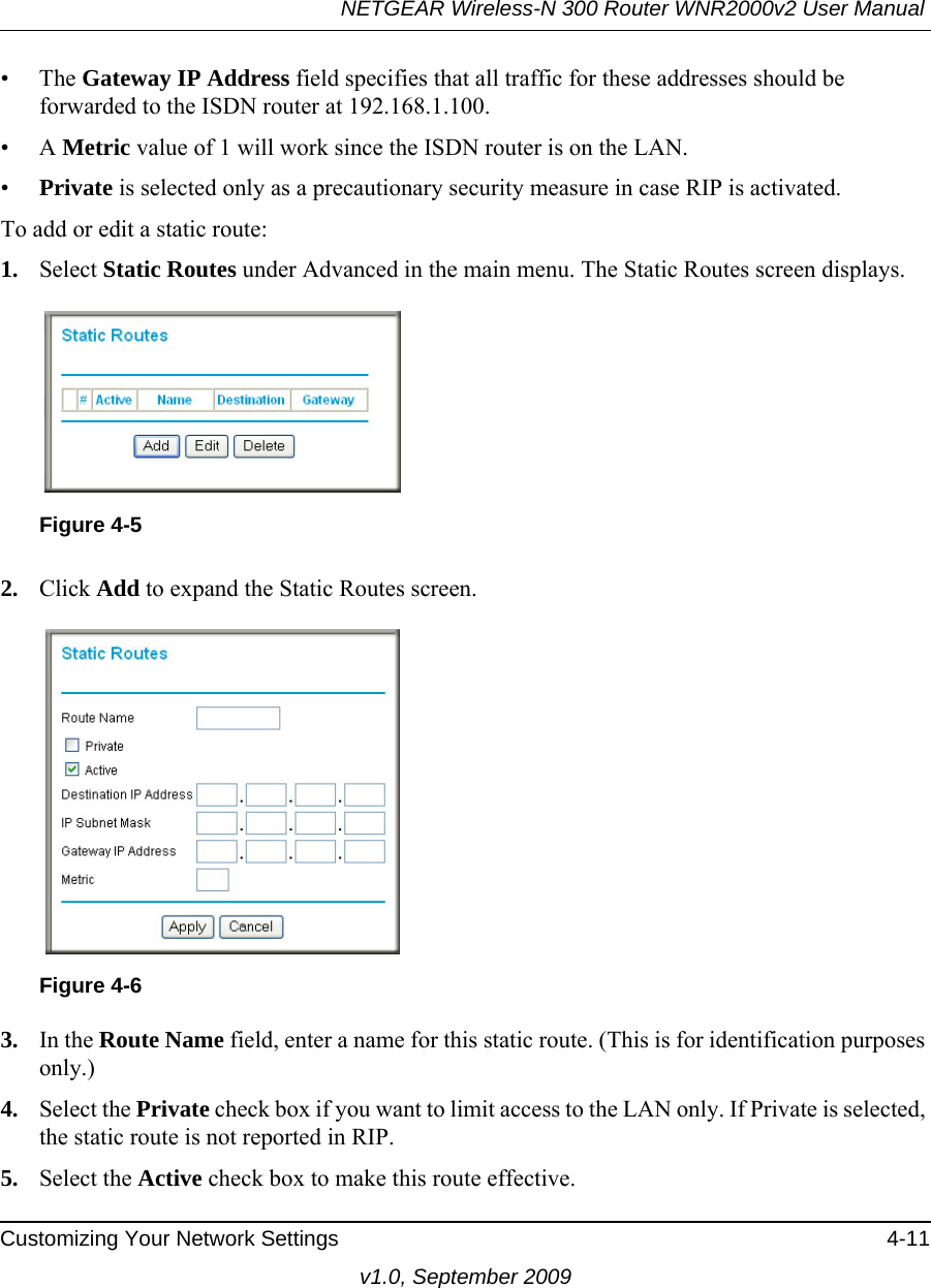 NETGEAR Wireless-N 300 Router WNR2000v2 User Manual Customizing Your Network Settings 4-11v1.0, September 2009• The Gateway IP Address field specifies that all traffic for these addresses should be forwarded to the ISDN router at 192.168.1.100. •A Metric value of 1 will work since the ISDN router is on the LAN. •Private is selected only as a precautionary security measure in case RIP is activated.To add or edit a static route:1. Select Static Routes under Advanced in the main menu. The Static Routes screen displays.2. Click Add to expand the Static Routes screen.3. In the Route Name field, enter a name for this static route. (This is for identification purposes only.) 4. Select the Private check box if you want to limit access to the LAN only. If Private is selected, the static route is not reported in RIP. 5. Select the Active check box to make this route effective. Figure 4-5Figure 4-6