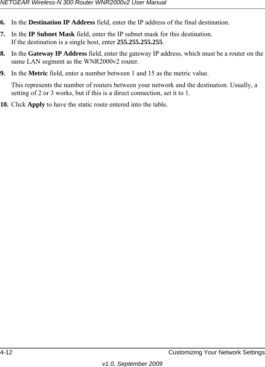 NETGEAR Wireless-N 300 Router WNR2000v2 User Manual 4-12 Customizing Your Network Settingsv1.0, September 20096. In the Destination IP Address field, enter the IP address of the final destination. 7. In the IP Subnet Mask field, enter the IP subnet mask for this destination.If the destination is a single host, enter 255.255.255.255. 8. In the Gateway IP Address field, enter the gateway IP address, which must be a router on the same LAN segment as the WNR2000v2 router. 9. In the Metric field, enter a number between 1 and 15 as the metric value. This represents the number of routers between your network and the destination. Usually, a setting of 2 or 3 works, but if this is a direct connection, set it to 1. 10. Click Apply to have the static route entered into the table.