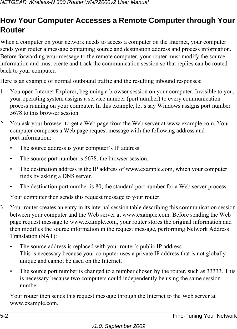 NETGEAR Wireless-N 300 Router WNR2000v2 User Manual 5-2 Fine-Tuning Your Networkv1.0, September 2009How Your Computer Accesses a Remote Computer through Your RouterWhen a computer on your network needs to access a computer on the Internet, your computer sends your router a message containing source and destination address and process information. Before forwarding your message to the remote computer, your router must modify the source information and must create and track the communication session so that replies can be routed back to your computer. Here is an example of normal outbound traffic and the resulting inbound responses:1. You open Internet Explorer, beginning a browser session on your computer. Invisible to you, your operating system assigns a service number (port number) to every communication process running on your computer. In this example, let’s say Windows assigns port number 5678 to this browser session. 2. You ask your browser to get a Web page from the Web server at www.example.com. Your computer composes a Web page request message with the following address andport information: • The source address is your computer’s IP address.• The source port number is 5678, the browser session. • The destination address is the IP address of www.example.com, which your computer finds by asking a DNS server.• The destination port number is 80, the standard port number for a Web server process.Your computer then sends this request message to your router.3. Your router creates an entry in its internal session table describing this communication session between your computer and the Web server at www.example.com. Before sending the Web page request message to www.example.com, your router stores the original information and then modifies the source information in the request message, performing Network Address Translation (NAT):• The source address is replaced with your router’s public IP address.This is necessary because your computer uses a private IP address that is not globally unique and cannot be used on the Internet.• The source port number is changed to a number chosen by the router, such as 33333. This is necessary because two computers could independently be using the same session number.Your router then sends this request message through the Internet to the Web server at www.example.com.